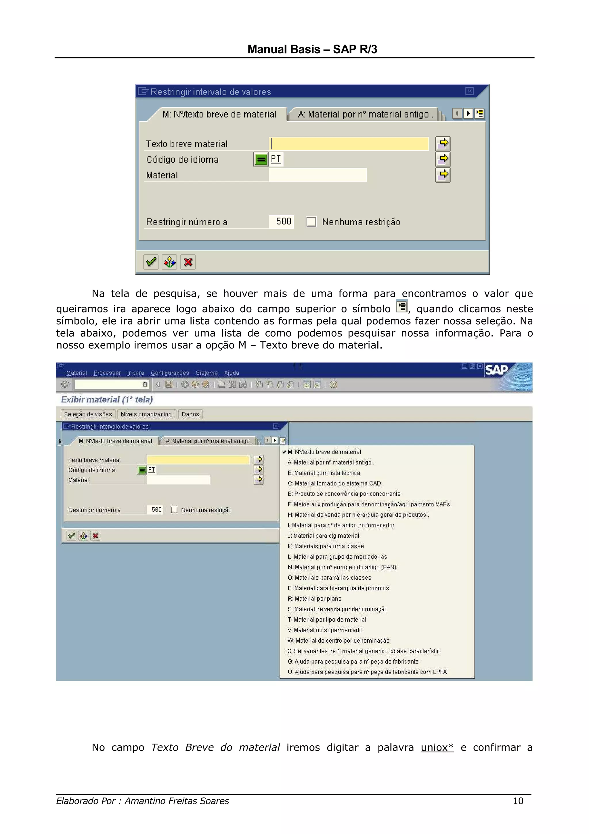 Manual Basis – SAP R/3




      Na tela de pesquisa, se houver mais de uma forma para encontramos o valor que
queiramos ira aparece logo abaixo do campo superior o símbolo       , quando clicamos neste
símbolo, ele ira abrir uma lista contendo as formas pela qual podemos fazer nossa seleção. Na
tela abaixo, podemos ver uma lista de como podemos pesquisar nossa informação. Para o
nosso exemplo iremos usar a opção M – Texto breve do material.




      No campo Texto Breve do material iremos digitar a palavra uniox* e confirmar a



______________________________________________________________________________
Elaborado Por : Amantino Freitas Soares                                    10
 