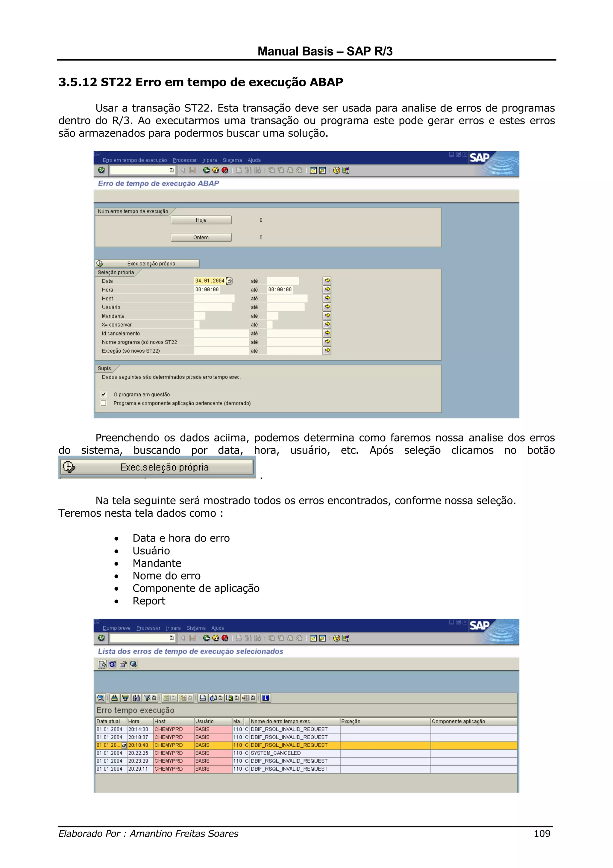 Manual Basis – SAP R/3

3.5.12 ST22 Erro em tempo de execução ABAP

       Usar a transação ST22. Esta transação deve ser usada para analise de erros de programas
dentro do R/3. Ao executarmos uma transação ou programa este pode gerar erros e estes erros
são armazenados para podermos buscar uma solução.




        Preenchendo os dados aciima, podemos determina como faremos nossa analise dos erros
do   sistema, buscando por data, hora, usuário, etc. Após seleção clicamos no botão

                                      .

      Na tela seguinte será mostrado todos os erros encontrados, conforme nossa seleção.
Teremos nesta tela dados como :

          •   Data e hora do erro
          •   Usuário
          •   Mandante
          •   Nome do erro
          •   Componente de aplicação
          •   Report




______________________________________________________________________________
Elaborado Por : Amantino Freitas Soares                                    109
 