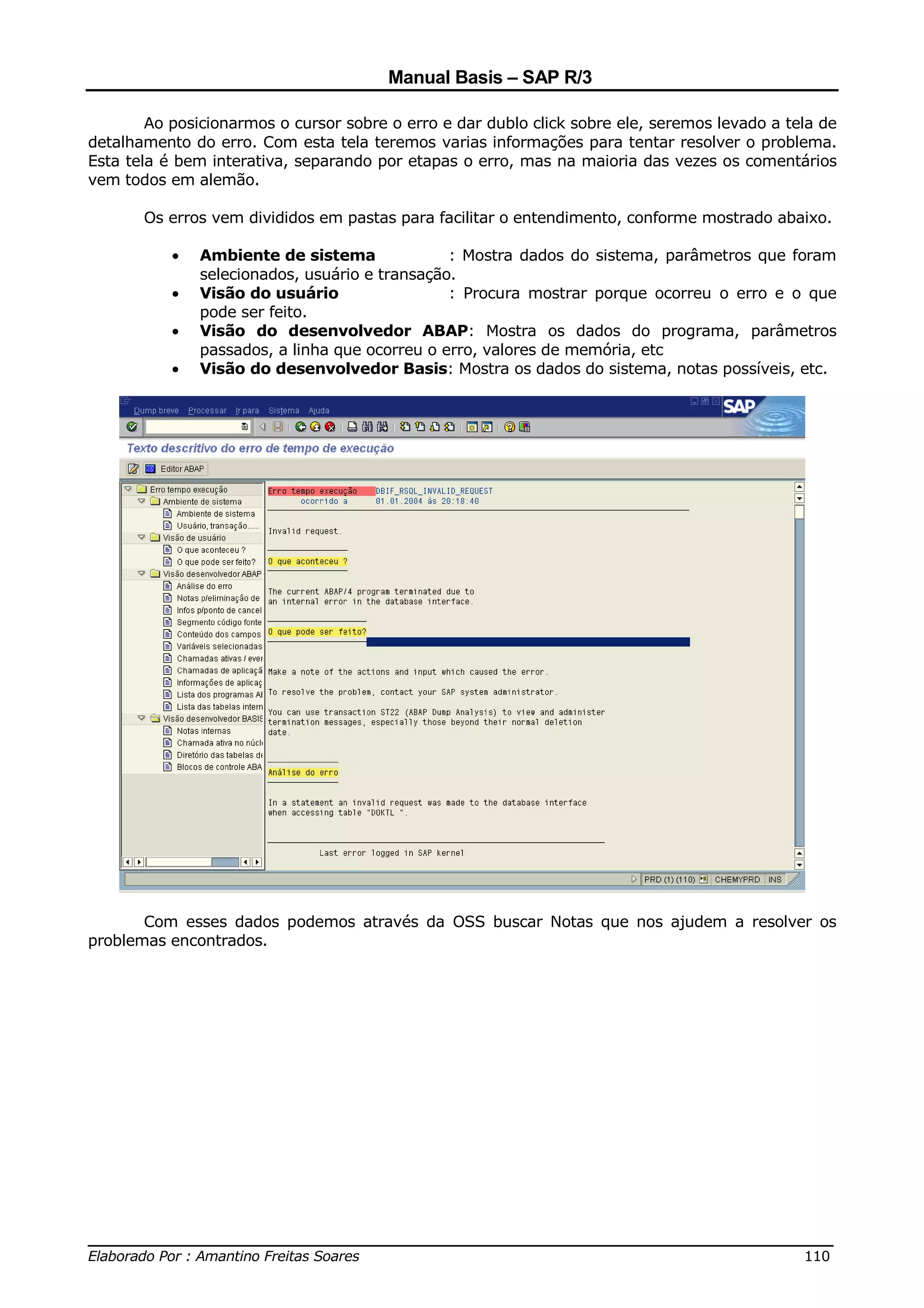 Manual Basis – SAP R/3

        Ao posicionarmos o cursor sobre o erro e dar dublo click sobre ele, seremos levado a tela de
detalhamento do erro. Com esta tela teremos varias informações para tentar resolver o problema.
Esta tela é bem interativa, separando por etapas o erro, mas na maioria das vezes os comentários
vem todos em alemão.

       Os erros vem divididos em pastas para facilitar o entendimento, conforme mostrado abaixo.

           •   Ambiente de sistema              : Mostra dados do sistema, parâmetros que foram
               selecionados, usuário e transação.
           •   Visão do usuário                 : Procura mostrar porque ocorreu o erro e o que
               pode ser feito.
           •   Visão do desenvolvedor ABAP: Mostra os dados do programa, parâmetros
               passados, a linha que ocorreu o erro, valores de memória, etc
           •   Visão do desenvolvedor Basis: Mostra os dados do sistema, notas possíveis, etc.




       Com esses dados podemos através da OSS buscar Notas que nos ajudem a resolver os
problemas encontrados.




______________________________________________________________________________
Elaborado Por : Amantino Freitas Soares                                    110
 