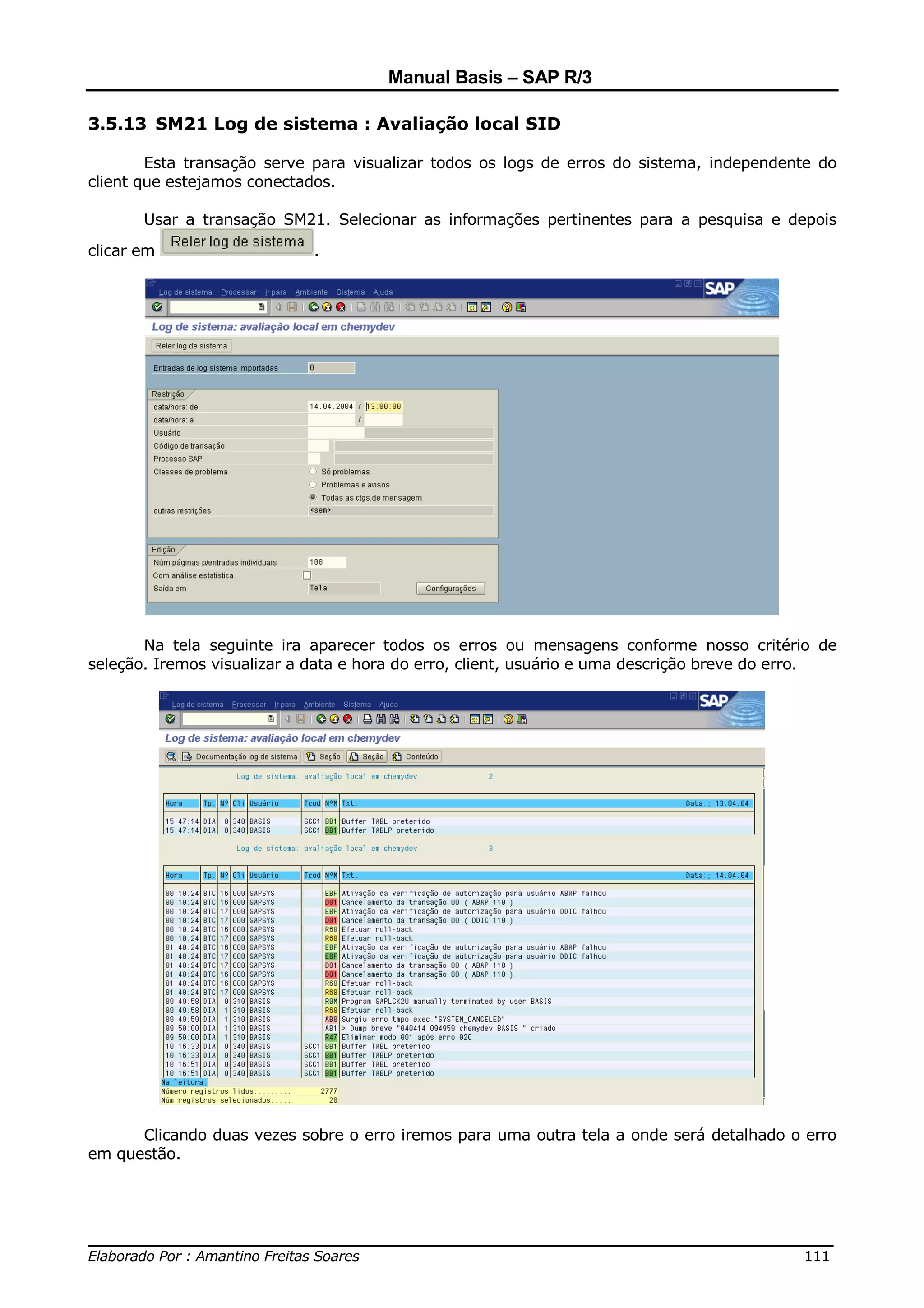 Manual Basis – SAP R/3

3.5.13 SM21 Log de sistema : Avaliação local SID

        Esta transação serve para visualizar todos os logs de erros do sistema, independente do
client que estejamos conectados.

       Usar a transação SM21. Selecionar as informações pertinentes para a pesquisa e depois

clicar em                   .




       Na tela seguinte ira aparecer todos os erros ou mensagens conforme nosso critério de
seleção. Iremos visualizar a data e hora do erro, client, usuário e uma descrição breve do erro.




      Clicando duas vezes sobre o erro iremos para uma outra tela a onde será detalhado o erro
em questão.




______________________________________________________________________________
Elaborado Por : Amantino Freitas Soares                                    111
 