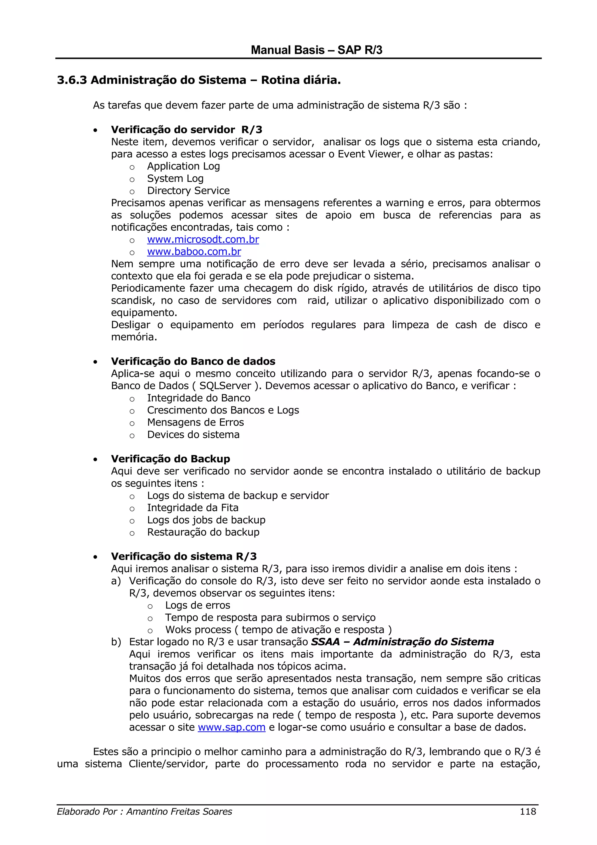 Manual Basis – SAP R/3

3.6.3 Administração do Sistema – Rotina diária.

       As tarefas que devem fazer parte de uma administração de sistema R/3 são :

       •   Verificação do servidor R/3
           Neste item, devemos verificar o servidor, analisar os logs que o sistema esta criando,
           para acesso a estes logs precisamos acessar o Event Viewer, e olhar as pastas:
               o Application Log
               o System Log
               o Directory Service
           Precisamos apenas verificar as mensagens referentes a warning e erros, para obtermos
           as soluções podemos acessar sites de apoio em busca de referencias para as
           notificações encontradas, tais como :
               o www.microsodt.com.br
               o www.baboo.com.br
           Nem sempre uma notificação de erro deve ser levada a sério, precisamos analisar o
           contexto que ela foi gerada e se ela pode prejudicar o sistema.
           Periodicamente fazer uma checagem do disk rígido, através de utilitários de disco tipo
           scandisk, no caso de servidores com raid, utilizar o aplicativo disponibilizado com o
           equipamento.
           Desligar o equipamento em períodos regulares para limpeza de cash de disco e
           memória.

       •   Verificação do Banco de dados
           Aplica-se aqui o mesmo conceito utilizando para o servidor R/3, apenas focando-se o
           Banco de Dados ( SQLServer ). Devemos acessar o aplicativo do Banco, e verificar :
               o Integridade do Banco
               o Crescimento dos Bancos e Logs
               o Mensagens de Erros
               o Devices do sistema

       •   Verificação do Backup
           Aqui deve ser verificado no servidor aonde se encontra instalado o utilitário de backup
           os seguintes itens :
               o Logs do sistema de backup e servidor
               o Integridade da Fita
               o Logs dos jobs de backup
               o Restauração do backup

       •   Verificação do sistema R/3
           Aqui iremos analisar o sistema R/3, para isso iremos dividir a analise em dois itens :
           a) Verificação do console do R/3, isto deve ser feito no servidor aonde esta instalado o
              R/3, devemos observar os seguintes itens:
                   o Logs de erros
                   o Tempo de resposta para subirmos o serviço
                   o Woks process ( tempo de ativação e resposta )
           b) Estar logado no R/3 e usar transação SSAA – Administração do Sistema
              Aqui iremos verificar os itens mais importante da administração do R/3, esta
              transação já foi detalhada nos tópicos acima.
              Muitos dos erros que serão apresentados nesta transação, nem sempre são criticas
              para o funcionamento do sistema, temos que analisar com cuidados e verificar se ela
              não pode estar relacionada com a estação do usuário, erros nos dados informados
              pelo usuário, sobrecargas na rede ( tempo de resposta ), etc. Para suporte devemos
              acessar o site www.sap.com e logar-se como usuário e consultar a base de dados.

      Estes são a principio o melhor caminho para a administração do R/3, lembrando que o R/3 é
uma sistema Cliente/servidor, parte do processamento roda no servidor e parte na estação,


______________________________________________________________________________
Elaborado Por : Amantino Freitas Soares                                    118
 