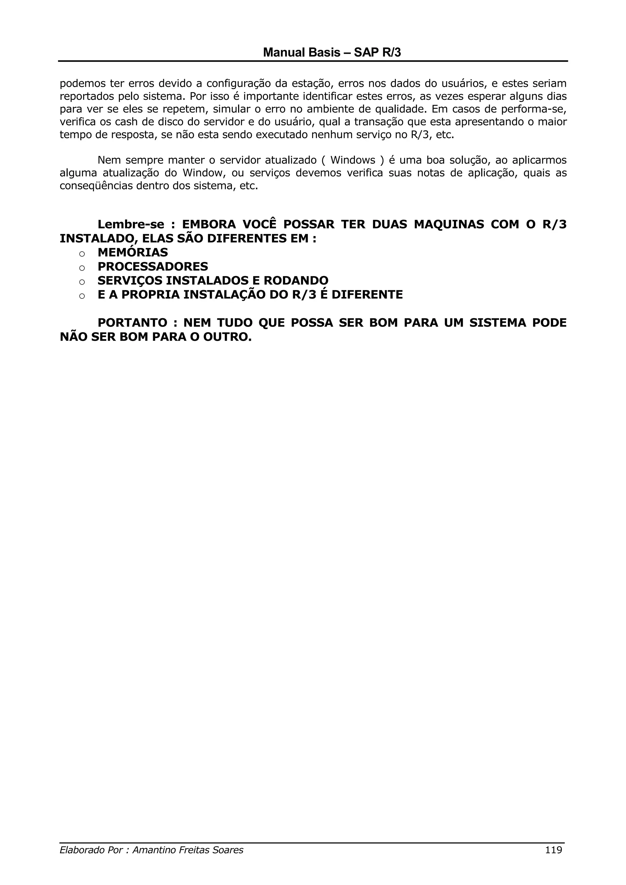 Manual Basis – SAP R/3

podemos ter erros devido a configuração da estação, erros nos dados do usuários, e estes seriam
reportados pelo sistema. Por isso é importante identificar estes erros, as vezes esperar alguns dias
para ver se eles se repetem, simular o erro no ambiente de qualidade. Em casos de performa-se,
verifica os cash de disco do servidor e do usuário, qual a transação que esta apresentando o maior
tempo de resposta, se não esta sendo executado nenhum serviço no R/3, etc.

      Nem sempre manter o servidor atualizado ( Windows ) é uma boa solução, ao aplicarmos
alguma atualização do Window, ou serviços devemos verifica suas notas de aplicação, quais as
conseqüências dentro dos sistema, etc.


     Lembre-se : EMBORA VOCÊ POSSAR TER DUAS MAQUINAS COM O R/3
INSTALADO, ELAS SÃO DIFERENTES EM :
  o MEMÓRIAS
  o PROCESSADORES
  o SERVIÇOS INSTALADOS E RODANDO
  o E A PROPRIA INSTALAÇÃO DO R/3 É DIFERENTE

     PORTANTO : NEM TUDO QUE POSSA SER BOM PARA UM SISTEMA PODE
NÃO SER BOM PARA O OUTRO.




______________________________________________________________________________
Elaborado Por : Amantino Freitas Soares                                    119
 