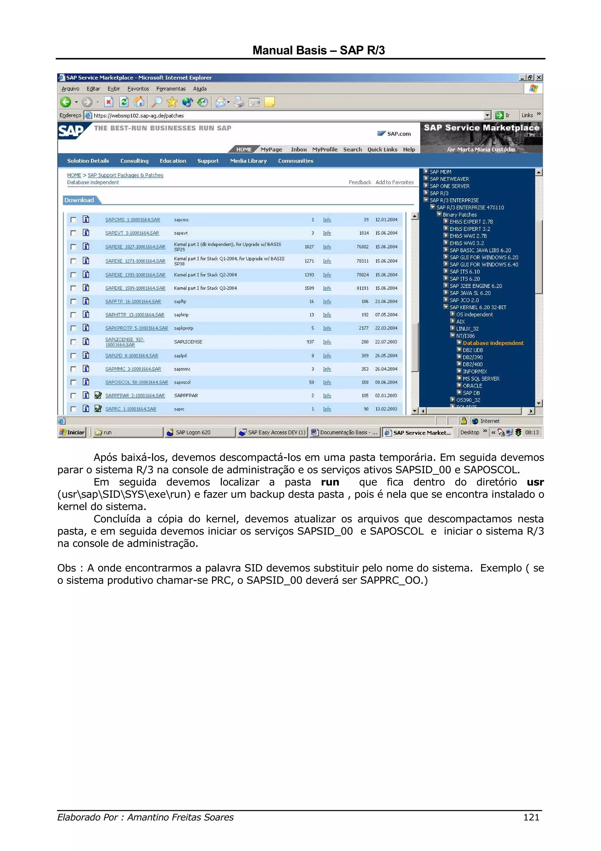 Manual Basis – SAP R/3




        Após baixá-los, devemos descompactá-los em uma pasta temporária. Em seguida devemos
parar o sistema R/3 na console de administração e os serviços ativos SAPSID_00 e SAPOSCOL.
        Em seguida devemos localizar a pasta run             que fica dentro do diretório usr
(usrsapSIDSYSexerun) e fazer um backup desta pasta , pois é nela que se encontra instalado o
kernel do sistema.
        Concluída a cópia do kernel, devemos atualizar os arquivos que descompactamos nesta
pasta, e em seguida devemos iniciar os serviços SAPSID_00 e SAPOSCOL e iniciar o sistema R/3
na console de administração.

Obs : A onde encontrarmos a palavra SID devemos substituir pelo nome do sistema. Exemplo ( se
o sistema produtivo chamar-se PRC, o SAPSID_00 deverá ser SAPPRC_OO.)




______________________________________________________________________________
Elaborado Por : Amantino Freitas Soares                                    121
 