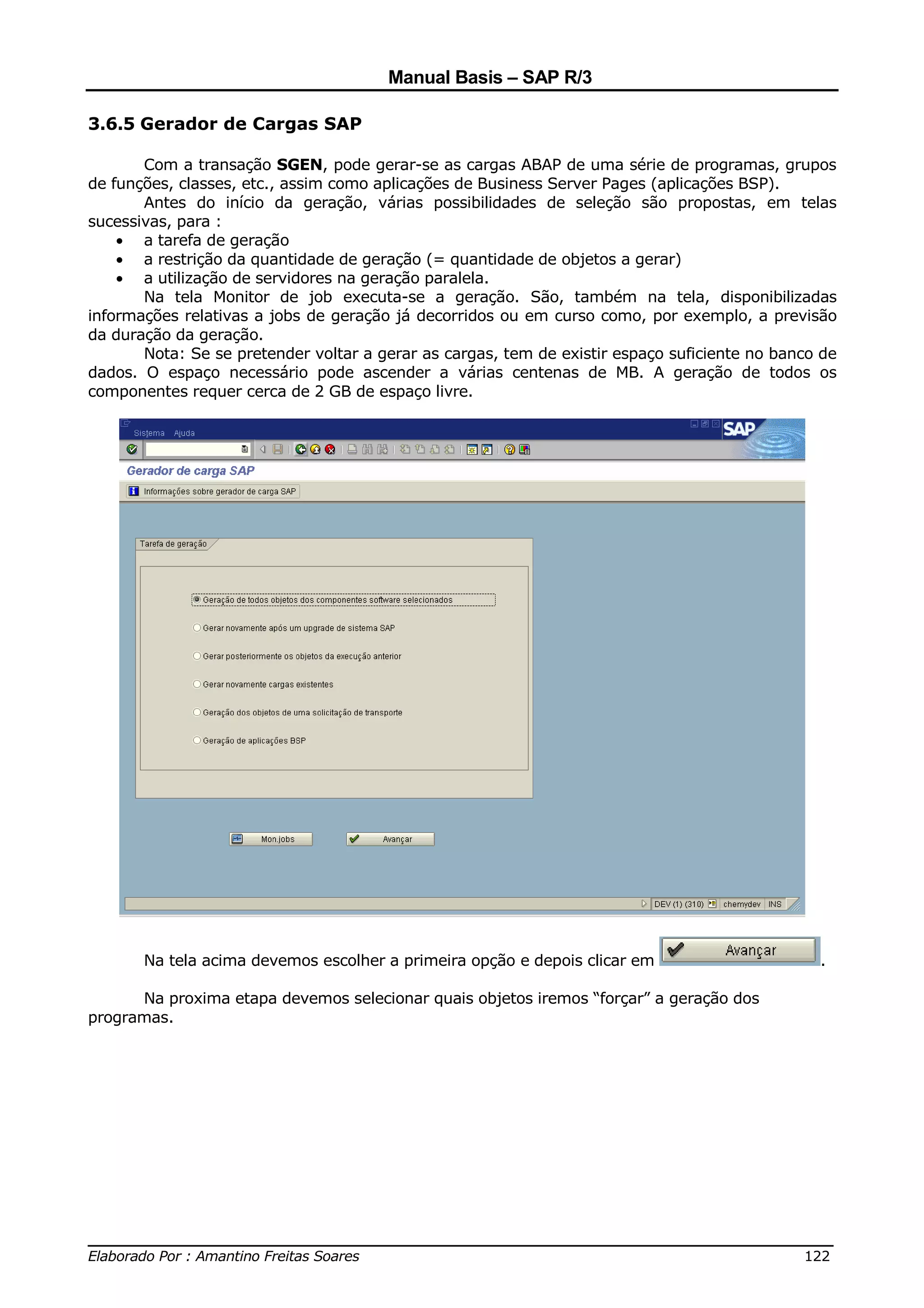 Manual Basis – SAP R/3

3.6.5 Gerador de Cargas SAP

       Com a transação SGEN, pode gerar-se as cargas ABAP de uma série de programas, grupos
de funções, classes, etc., assim como aplicações de Business Server Pages (aplicações BSP).
       Antes do início da geração, várias possibilidades de seleção são propostas, em telas
sucessivas, para :
    • a tarefa de geração
    • a restrição da quantidade de geração (= quantidade de objetos a gerar)
    • a utilização de servidores na geração paralela.
       Na tela Monitor de job executa-se a geração. São, também na tela, disponibilizadas
informações relativas a jobs de geração já decorridos ou em curso como, por exemplo, a previsão
da duração da geração.
       Nota: Se se pretender voltar a gerar as cargas, tem de existir espaço suficiente no banco de
dados. O espaço necessário pode ascender a várias centenas de MB. A geração de todos os
componentes requer cerca de 2 GB de espaço livre.




       Na tela acima devemos escolher a primeira opção e depois clicar em                       .

      Na proxima etapa devemos selecionar quais objetos iremos “forçar” a geração dos
programas.




______________________________________________________________________________
Elaborado Por : Amantino Freitas Soares                                    122
 