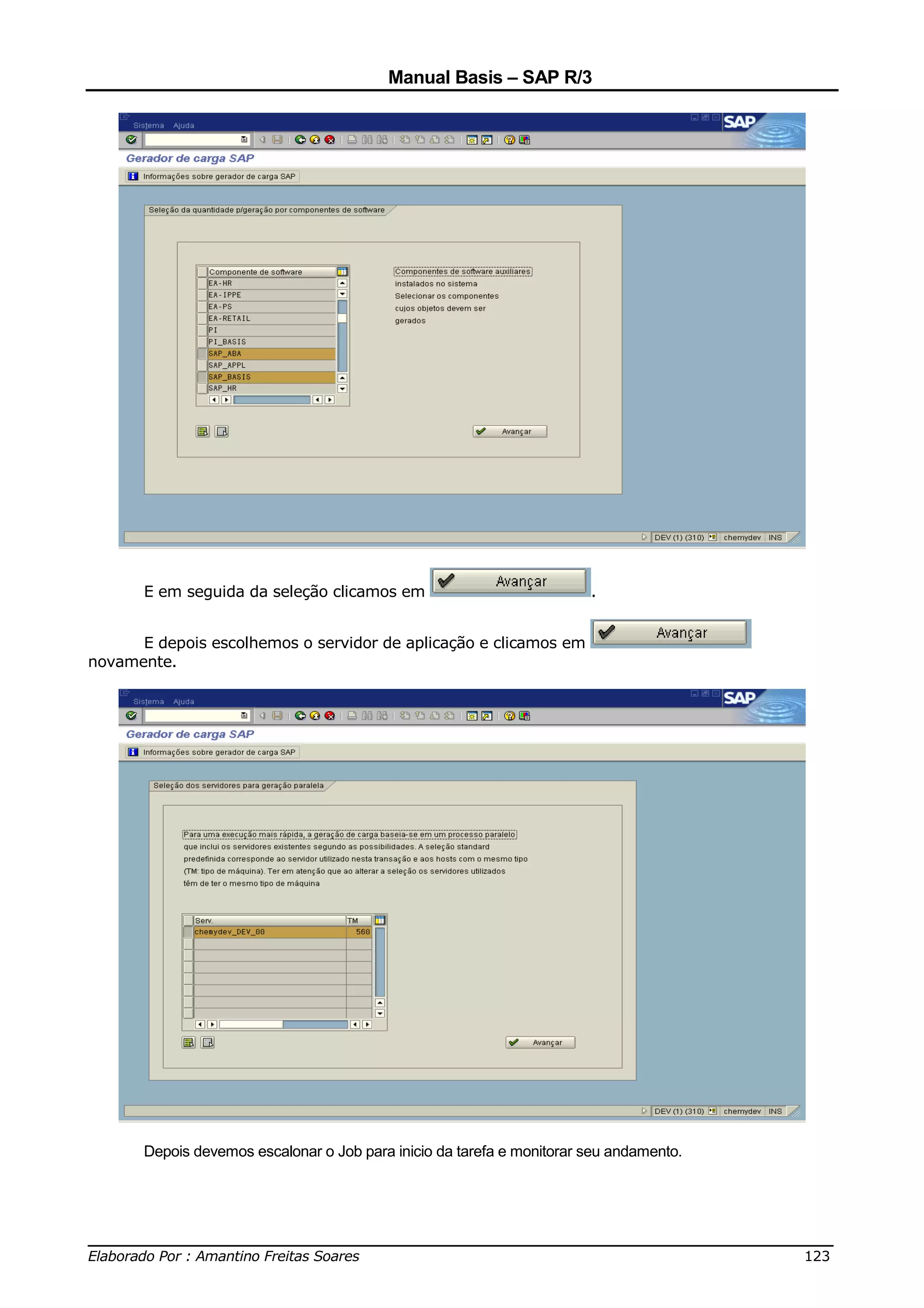 Manual Basis – SAP R/3




       E em seguida da seleção clicamos em                              .


      E depois escolhemos o servidor de aplicação e clicamos em
novamente.




       Depois devemos escalonar o Job para inicio da tarefa e monitorar seu andamento.




______________________________________________________________________________
Elaborado Por : Amantino Freitas Soares                                    123
 