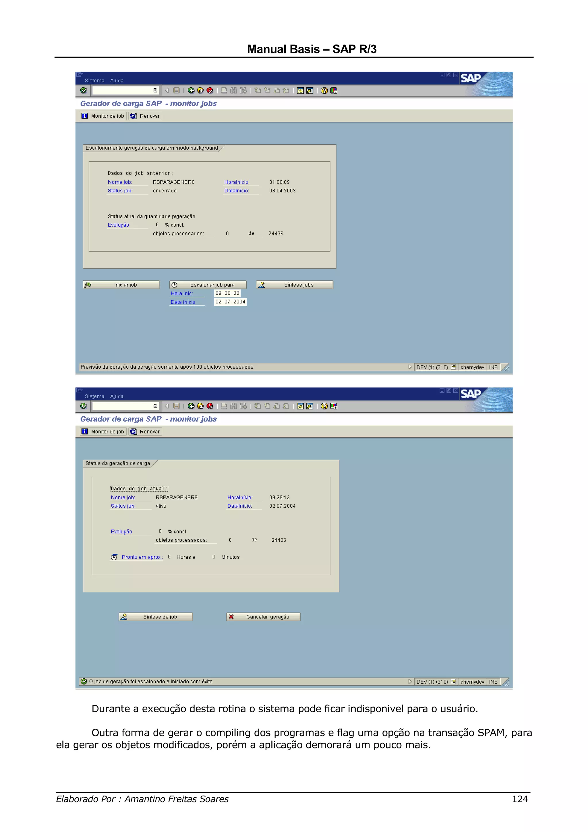 Manual Basis – SAP R/3




       Durante a execução desta rotina o sistema pode ficar indisponivel para o usuário.

        Outra forma de gerar o compiling dos programas e flag uma opção na transação SPAM, para
ela gerar os objetos modificados, porém a aplicação demorará um pouco mais.



______________________________________________________________________________
Elaborado Por : Amantino Freitas Soares                                    124
 