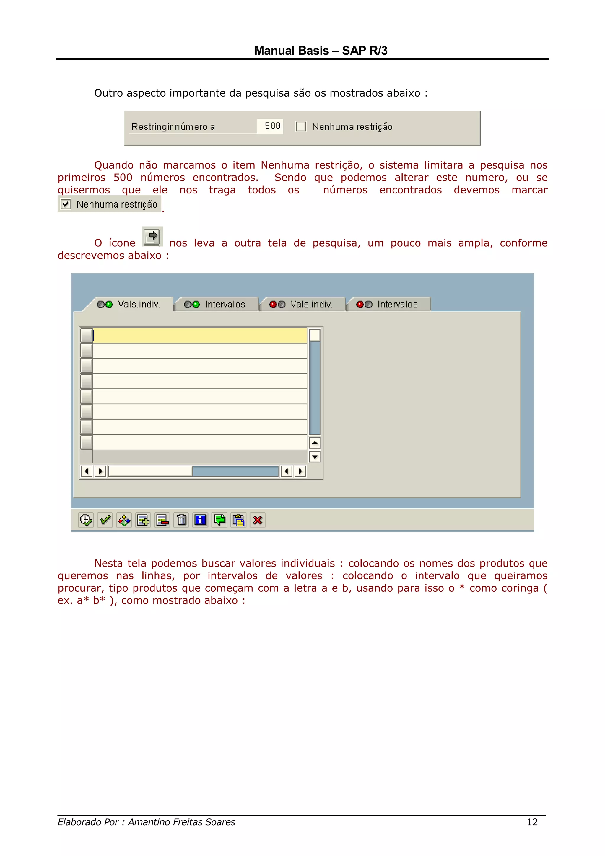 Manual Basis – SAP R/3


      Outro aspecto importante da pesquisa são os mostrados abaixo :




       Quando não marcamos o item Nenhuma restrição, o sistema limitara a pesquisa nos
primeiros 500 números encontrados.  Sendo que podemos alterar este numero, ou se
quisermos que ele nos traga todos os        números encontrados devemos marcar
                   .


       O ícone      nos leva a outra tela de pesquisa, um pouco mais ampla, conforme
descrevemos abaixo :




       Nesta tela podemos buscar valores individuais : colocando os nomes dos produtos que
queremos nas linhas, por intervalos de valores : colocando o intervalo que queiramos
procurar, tipo produtos que começam com a letra a e b, usando para isso o * como coringa (
ex. a* b* ), como mostrado abaixo :




______________________________________________________________________________
Elaborado Por : Amantino Freitas Soares                                    12
 