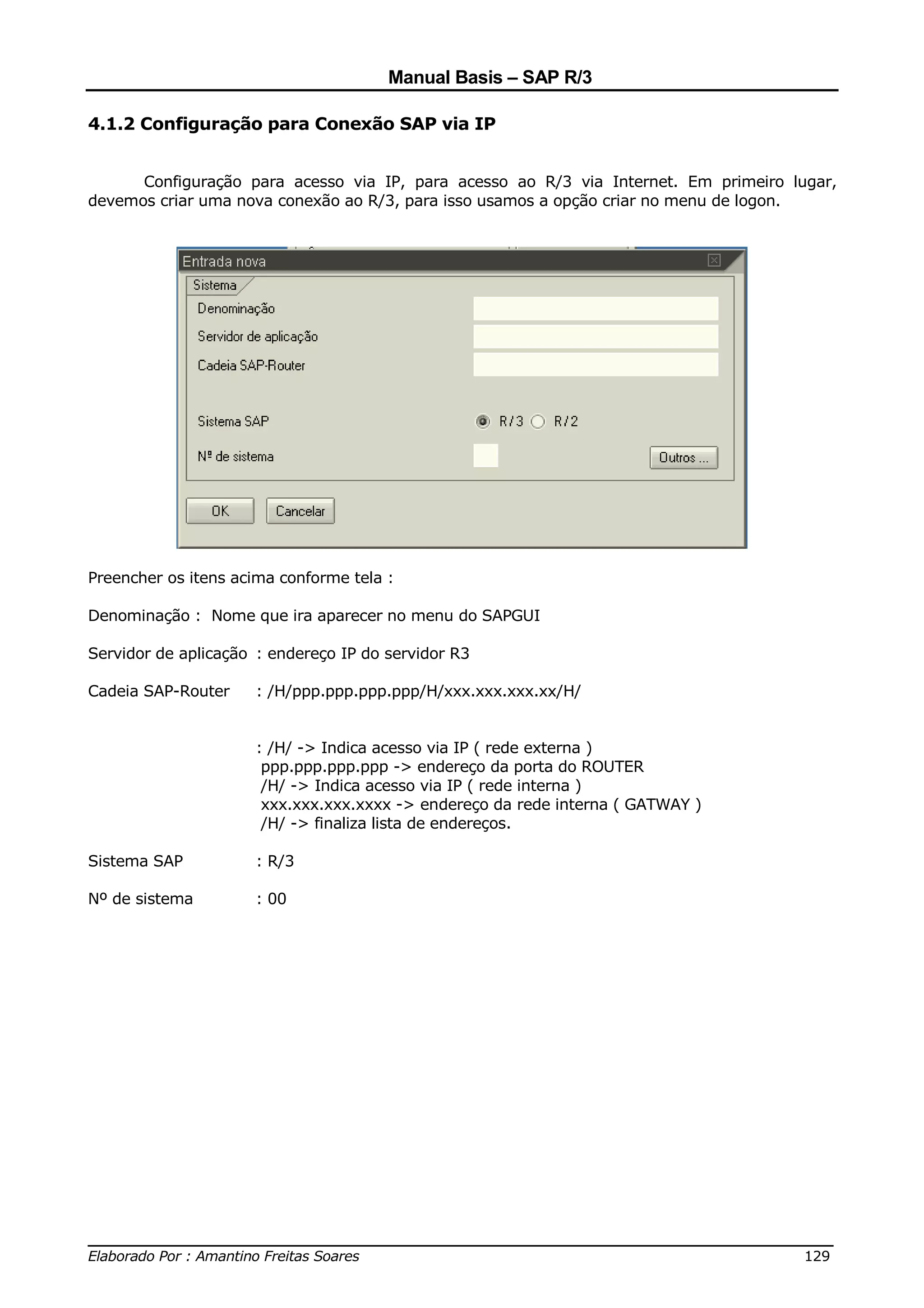 Manual Basis – SAP R/3

4.1.2 Configuração para Conexão SAP via IP


      Configuração para acesso via IP, para acesso ao R/3 via Internet. Em primeiro lugar,
devemos criar uma nova conexão ao R/3, para isso usamos a opção criar no menu de logon.




Preencher os itens acima conforme tela :

Denominação : Nome que ira aparecer no menu do SAPGUI

Servidor de aplicação : endereço IP do servidor R3

Cadeia SAP-Router    : /H/ppp.ppp.ppp.ppp/H/xxx.xxx.xxx.xx/H/


                     : /H/ -> Indica acesso via IP ( rede externa )
                      ppp.ppp.ppp.ppp -> endereço da porta do ROUTER
                      /H/ -> Indica acesso via IP ( rede interna )
                      xxx.xxx.xxx.xxxx -> endereço da rede interna ( GATWAY )
                      /H/ -> finaliza lista de endereços.

Sistema SAP          : R/3

Nº de sistema        : 00




______________________________________________________________________________
Elaborado Por : Amantino Freitas Soares                                    129
 