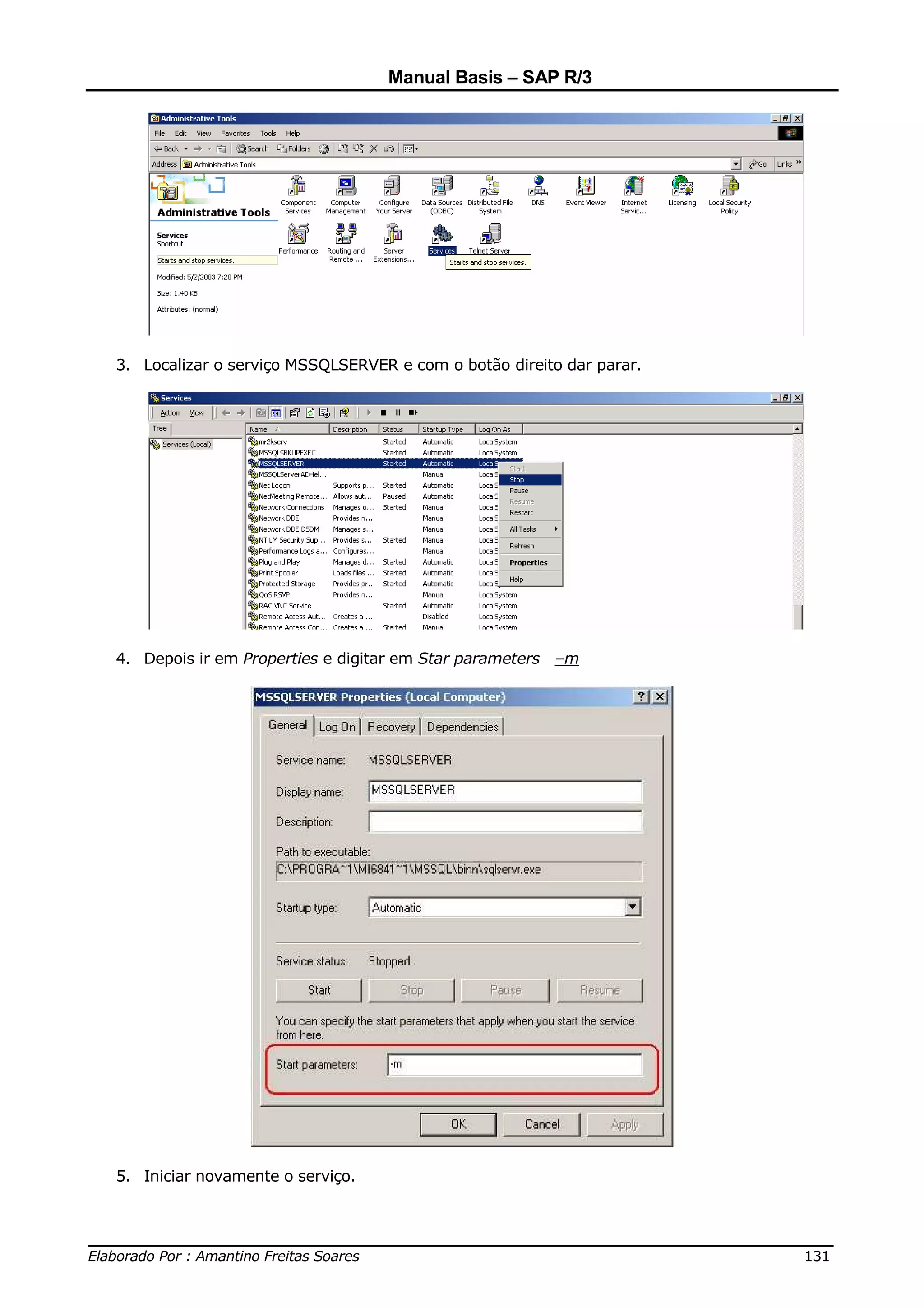 Manual Basis – SAP R/3




  3. Localizar o serviço MSSQLSERVER e com o botão direito dar parar.




  4. Depois ir em Properties e digitar em Star parameters –m




  5. Iniciar novamente o serviço.



______________________________________________________________________________
Elaborado Por : Amantino Freitas Soares                                    131
 