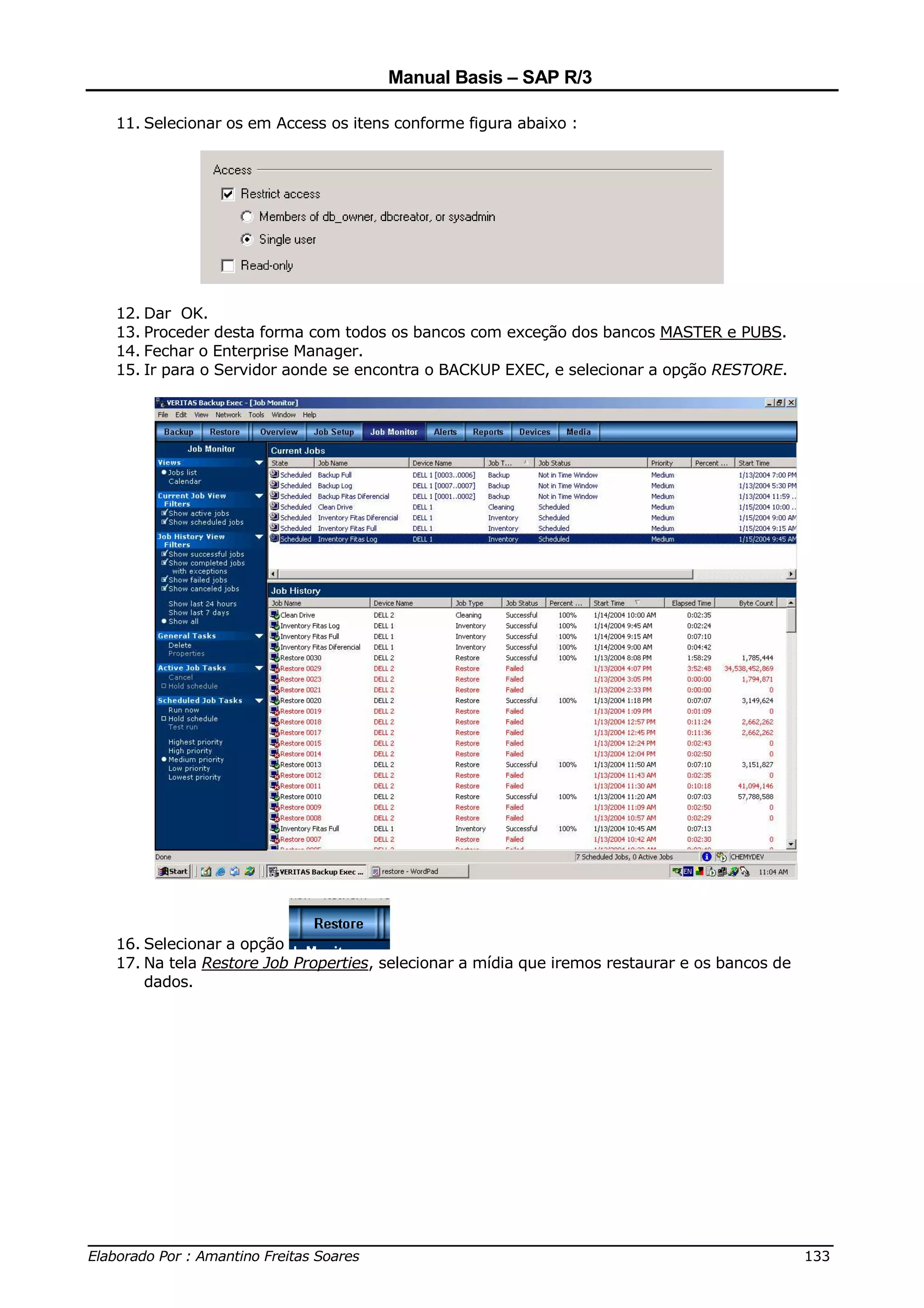 Manual Basis – SAP R/3

  11. Selecionar os em Access os itens conforme figura abaixo :




  12. Dar OK.
  13. Proceder desta forma com todos os bancos com exceção dos bancos MASTER e PUBS.
  14. Fechar o Enterprise Manager.
  15. Ir para o Servidor aonde se encontra o BACKUP EXEC, e selecionar a opção RESTORE.




  16. Selecionar a opção
  17. Na tela Restore Job Properties, selecionar a mídia que iremos restaurar e os bancos de
      dados.




______________________________________________________________________________
Elaborado Por : Amantino Freitas Soares                                    133
 