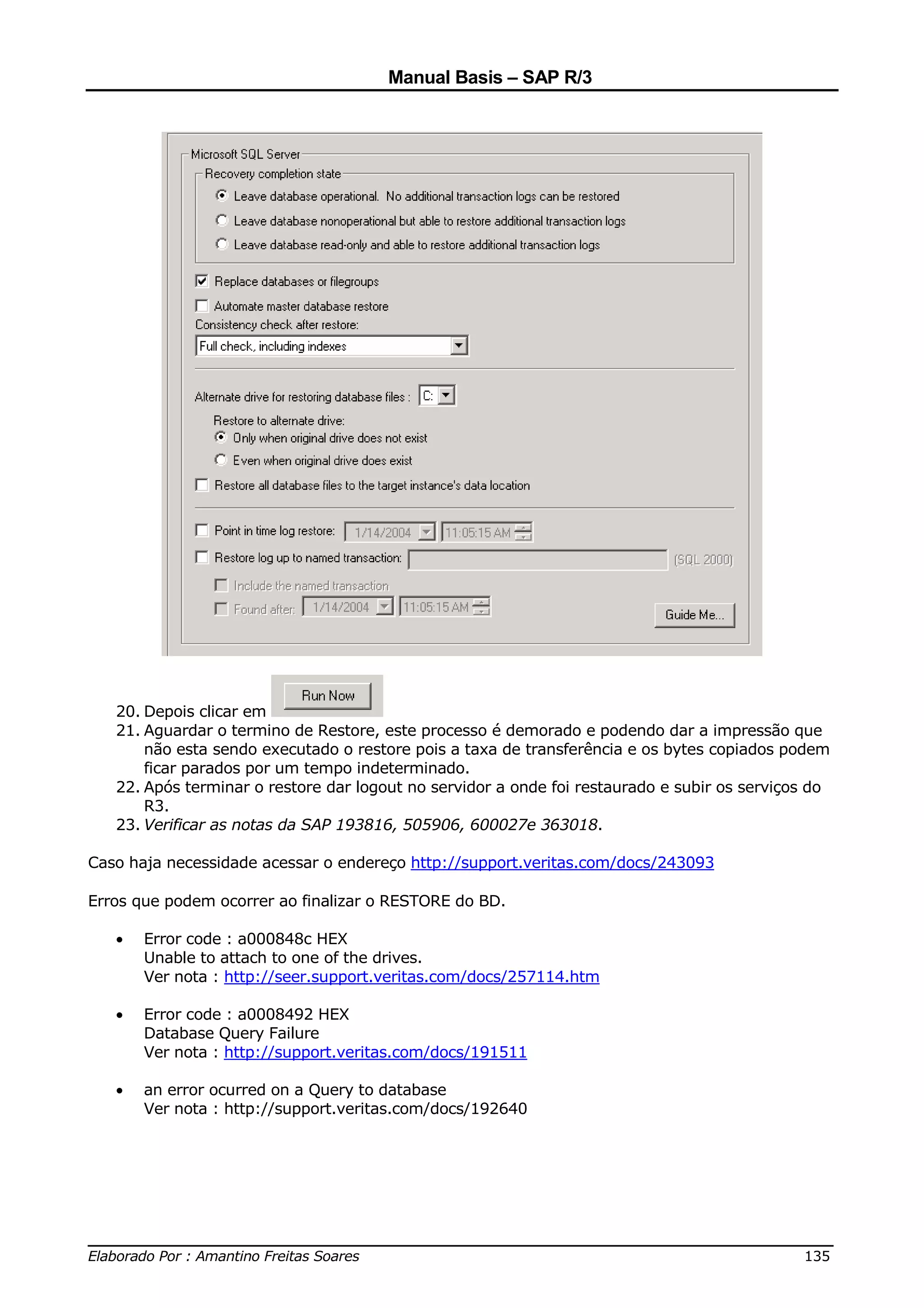 Manual Basis – SAP R/3




   20. Depois clicar em
   21. Aguardar o termino de Restore, este processo é demorado e podendo dar a impressão que
       não esta sendo executado o restore pois a taxa de transferência e os bytes copiados podem
       ficar parados por um tempo indeterminado.
   22. Após terminar o restore dar logout no servidor a onde foi restaurado e subir os serviços do
       R3.
   23. Verificar as notas da SAP 193816, 505906, 600027e 363018.

Caso haja necessidade acessar o endereço http://support.veritas.com/docs/243093

Erros que podem ocorrer ao finalizar o RESTORE do BD.

   •   Error code : a000848c HEX
       Unable to attach to one of the drives.
       Ver nota : http://seer.support.veritas.com/docs/257114.htm

   •   Error code : a0008492 HEX
       Database Query Failure
       Ver nota : http://support.veritas.com/docs/191511

   •   an error ocurred on a Query to database
       Ver nota : http://support.veritas.com/docs/192640




______________________________________________________________________________
Elaborado Por : Amantino Freitas Soares                                    135
 