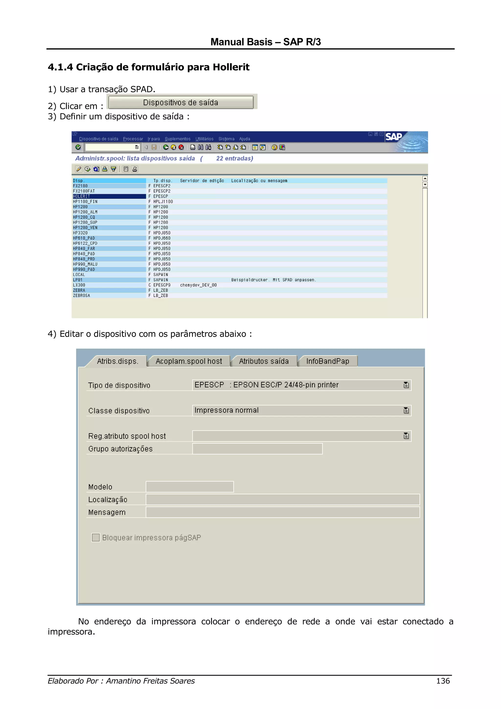 Manual Basis – SAP R/3

4.1.4 Criação de formulário para Hollerit

1) Usar a transação SPAD.

2) Clicar em :
3) Definir um dispositivo de saída :




4) Editar o dispositivo com os parâmetros abaixo :




       No endereço da impressora colocar o endereço de rede a onde vai estar conectado a
impressora.



______________________________________________________________________________
Elaborado Por : Amantino Freitas Soares                                    136
 