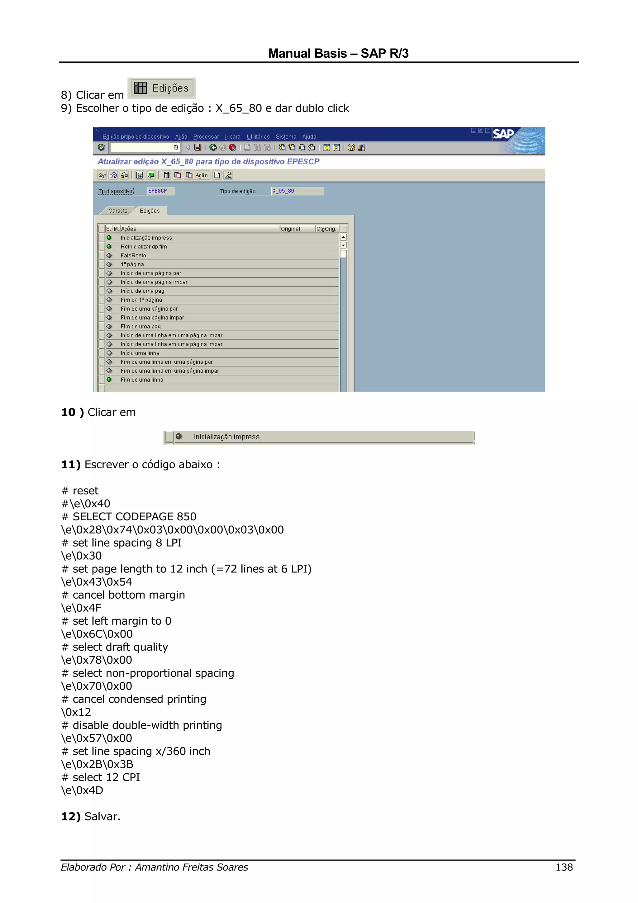 Manual Basis – SAP R/3


8) Clicar em
9) Escolher o tipo de edição : X_65_80 e dar dublo click




10 ) Clicar em



11) Escrever o código abaixo :

# reset
#e0x40
# SELECT CODEPAGE 850
e0x280x740x030x000x000x030x00
# set line spacing 8 LPI
e0x30
# set page length to 12 inch (=72 lines at 6 LPI)
e0x430x54
# cancel bottom margin
e0x4F
# set left margin to 0
e0x6C0x00
# select draft quality
e0x780x00
# select non-proportional spacing
e0x700x00
# cancel condensed printing
0x12
# disable double-width printing
e0x570x00
# set line spacing x/360 inch
e0x2B0x3B
# select 12 CPI
e0x4D

12) Salvar.


______________________________________________________________________________
Elaborado Por : Amantino Freitas Soares                                    138
 