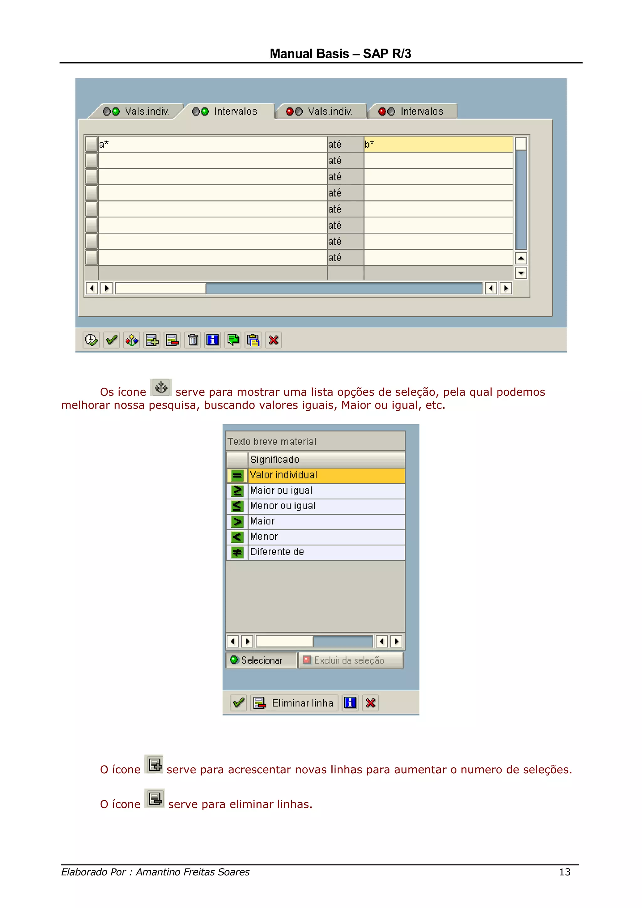 Manual Basis – SAP R/3




      Os ícone     serve para mostrar uma lista opções de seleção, pela qual podemos
melhorar nossa pesquisa, buscando valores iguais, Maior ou igual, etc.




      O ícone     serve para acrescentar novas linhas para aumentar o numero de seleções.


      O ícone     serve para eliminar linhas.




______________________________________________________________________________
Elaborado Por : Amantino Freitas Soares                                    13
 