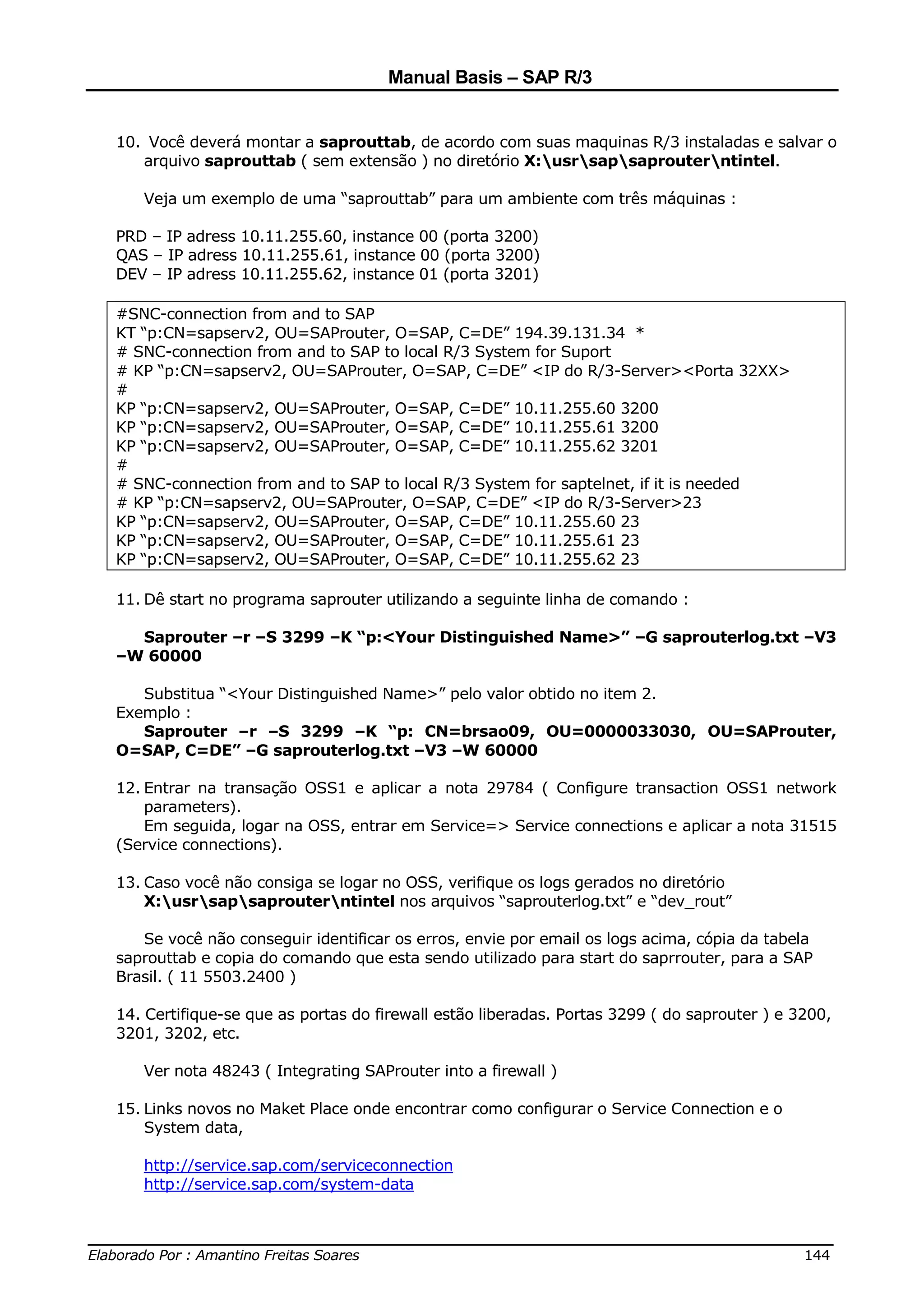 Manual Basis – SAP R/3


  10. Você deverá montar a saprouttab, de acordo com suas maquinas R/3 instaladas e salvar o
     arquivo saprouttab ( sem extensão ) no diretório X:usrsapsaprouterntintel.

     Veja um exemplo de uma “saprouttab” para um ambiente com três máquinas :

  PRD – IP adress 10.11.255.60, instance 00 (porta 3200)
  QAS – IP adress 10.11.255.61, instance 00 (porta 3200)
  DEV – IP adress 10.11.255.62, instance 01 (porta 3201)

  #SNC-connection from and to SAP
  KT “p:CN=sapserv2, OU=SAProuter, O=SAP, C=DE” 194.39.131.34 *
  # SNC-connection from and to SAP to local R/3 System for Suport
  # KP “p:CN=sapserv2, OU=SAProuter, O=SAP, C=DE” <IP do R/3-Server><Porta 32XX>
  #
  KP “p:CN=sapserv2, OU=SAProuter, O=SAP, C=DE” 10.11.255.60 3200
  KP “p:CN=sapserv2, OU=SAProuter, O=SAP, C=DE” 10.11.255.61 3200
  KP “p:CN=sapserv2, OU=SAProuter, O=SAP, C=DE” 10.11.255.62 3201
  #
  # SNC-connection from and to SAP to local R/3 System for saptelnet, if it is needed
  # KP “p:CN=sapserv2, OU=SAProuter, O=SAP, C=DE” <IP do R/3-Server>23
  KP “p:CN=sapserv2, OU=SAProuter, O=SAP, C=DE” 10.11.255.60 23
  KP “p:CN=sapserv2, OU=SAProuter, O=SAP, C=DE” 10.11.255.61 23
  KP “p:CN=sapserv2, OU=SAProuter, O=SAP, C=DE” 10.11.255.62 23

  11. Dê start no programa saprouter utilizando a seguinte linha de comando :

    Saprouter –r –S 3299 –K “p:<Your Distinguished Name>” –G saprouterlog.txt –V3
  –W 60000

     Substitua “<Your Distinguished Name>” pelo valor obtido no item 2.
  Exemplo :
     Saprouter –r –S 3299 –K “p: CN=brsao09, OU=0000033030, OU=SAProuter,
  O=SAP, C=DE” –G saprouterlog.txt –V3 –W 60000

  12. Entrar na transação OSS1 e aplicar a nota 29784 ( Configure transaction OSS1 network
      parameters).
      Em seguida, logar na OSS, entrar em Service=> Service connections e aplicar a nota 31515
  (Service connections).

  13. Caso você não consiga se logar no OSS, verifique os logs gerados no diretório
      X:usrsapsaprouterntintel nos arquivos “saprouterlog.txt” e “dev_rout”

     Se você não conseguir identificar os erros, envie por email os logs acima, cópia da tabela
  saprouttab e copia do comando que esta sendo utilizado para start do saprrouter, para a SAP
  Brasil. ( 11 5503.2400 )

  14. Certifique-se que as portas do firewall estão liberadas. Portas 3299 ( do saprouter ) e 3200,
  3201, 3202, etc.

     Ver nota 48243 ( Integrating SAProuter into a firewall )

  15. Links novos no Maket Place onde encontrar como configurar o Service Connection e o
      System data,

     http://service.sap.com/serviceconnection
     http://service.sap.com/system-data


______________________________________________________________________________
Elaborado Por : Amantino Freitas Soares                                    144
 