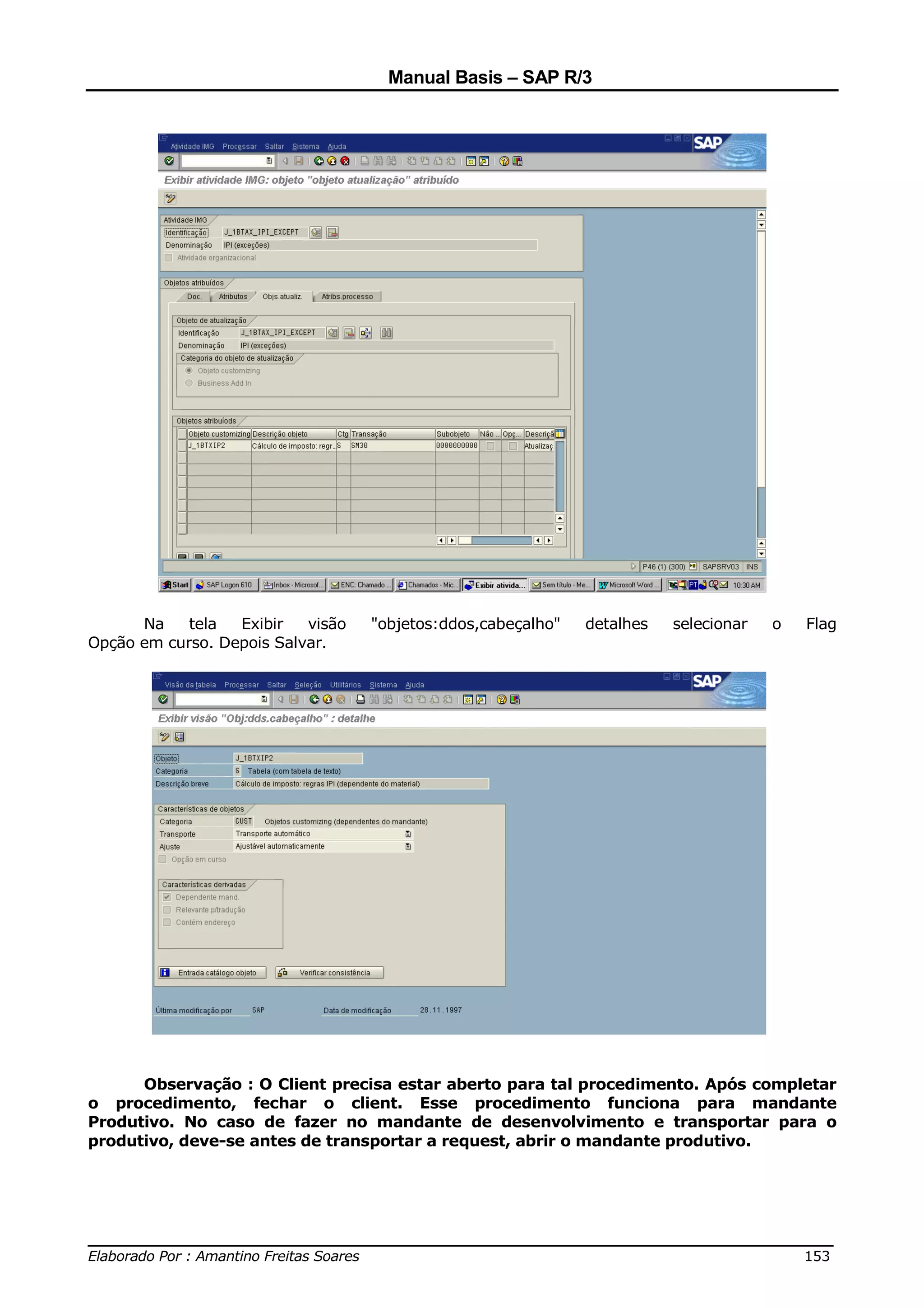 Manual Basis – SAP R/3




      Na    tela  Exibir   visão   "objetos:ddos,cabeçalho"   detalhes   selecionar   o   Flag
Opção em curso. Depois Salvar.




      Observação : O Client precisa estar aberto para tal procedimento. Após completar
o procedimento, fechar o client. Esse procedimento funciona para mandante
Produtivo. No caso de fazer no mandante de desenvolvimento e transportar para o
produtivo, deve-se antes de transportar a request, abrir o mandante produtivo.




______________________________________________________________________________
Elaborado Por : Amantino Freitas Soares                                    153
 