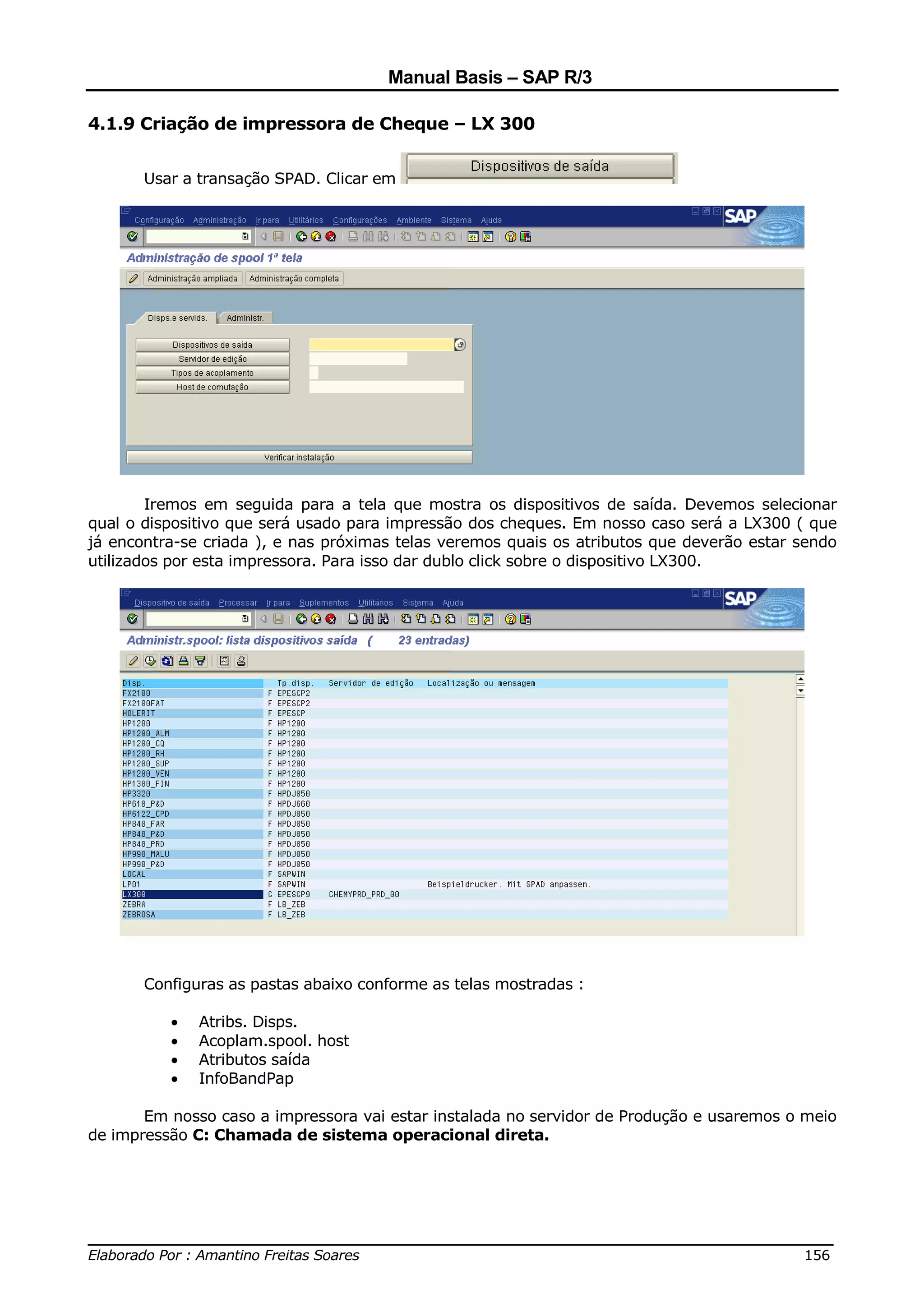 Manual Basis – SAP R/3

4.1.9 Criação de impressora de Cheque – LX 300


       Usar a transação SPAD. Clicar em




        Iremos em seguida para a tela que mostra os dispositivos de saída. Devemos selecionar
qual o dispositivo que será usado para impressão dos cheques. Em nosso caso será a LX300 ( que
já encontra-se criada ), e nas próximas telas veremos quais os atributos que deverão estar sendo
utilizados por esta impressora. Para isso dar dublo click sobre o dispositivo LX300.




       Configuras as pastas abaixo conforme as telas mostradas :

          •   Atribs. Disps.
          •   Acoplam.spool. host
          •   Atributos saída
          •   InfoBandPap

       Em nosso caso a impressora vai estar instalada no servidor de Produção e usaremos o meio
de impressão C: Chamada de sistema operacional direta.




______________________________________________________________________________
Elaborado Por : Amantino Freitas Soares                                    156
 