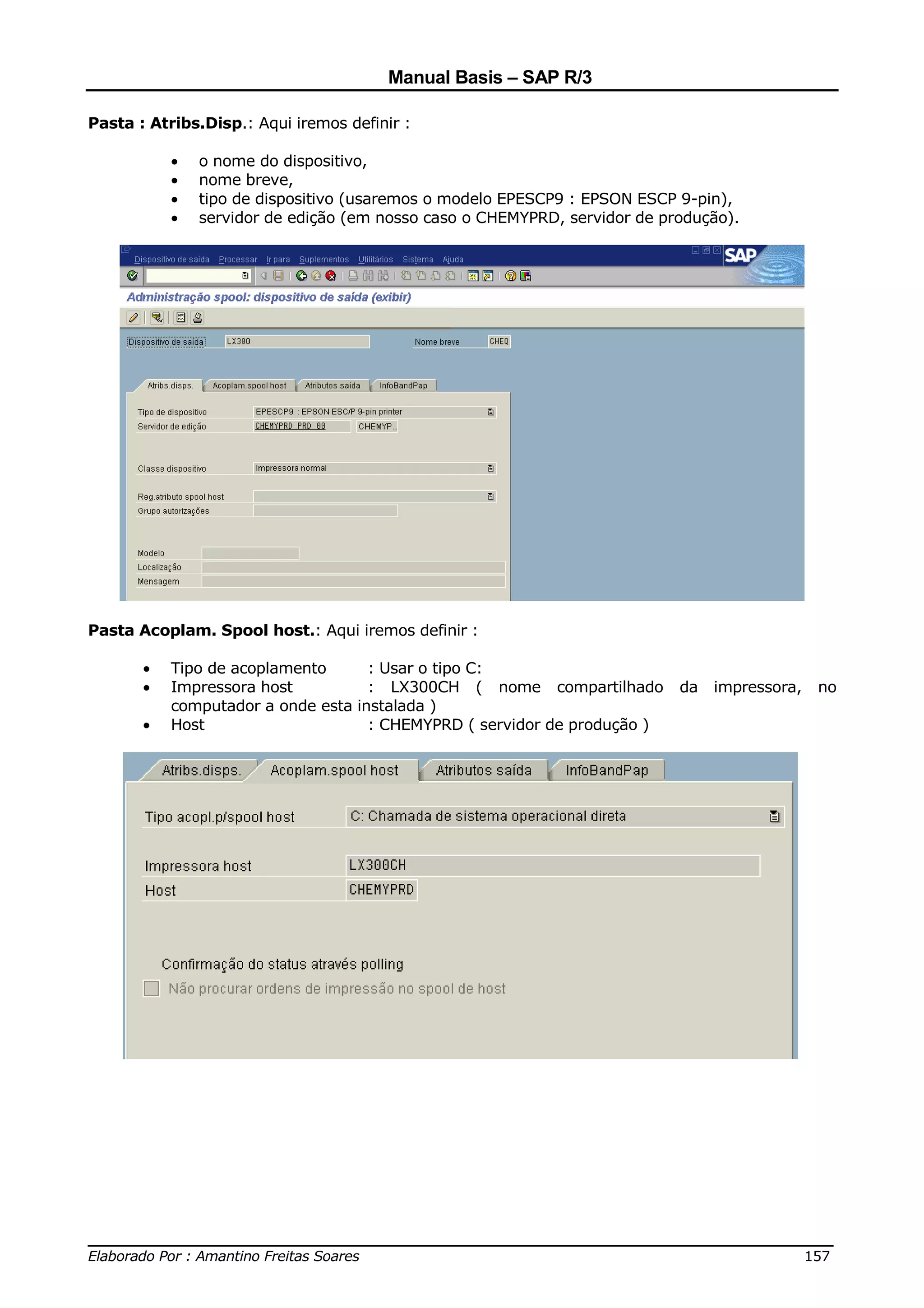 Manual Basis – SAP R/3

Pasta : Atribs.Disp.: Aqui iremos definir :

           •   o nome do dispositivo,
           •   nome breve,
           •   tipo de dispositivo (usaremos o modelo EPESCP9 : EPSON ESCP 9-pin),
           •   servidor de edição (em nosso caso o CHEMYPRD, servidor de produção).




Pasta Acoplam. Spool host.: Aqui iremos definir :

       •   Tipo de acoplamento        : Usar o tipo C:
       •   Impressora host            : LX300CH ( nome compartilhado        da   impressora,   no
           computador a onde esta   instalada )
       •   Host                       : CHEMYPRD ( servidor de produção )




______________________________________________________________________________
Elaborado Por : Amantino Freitas Soares                                    157
 