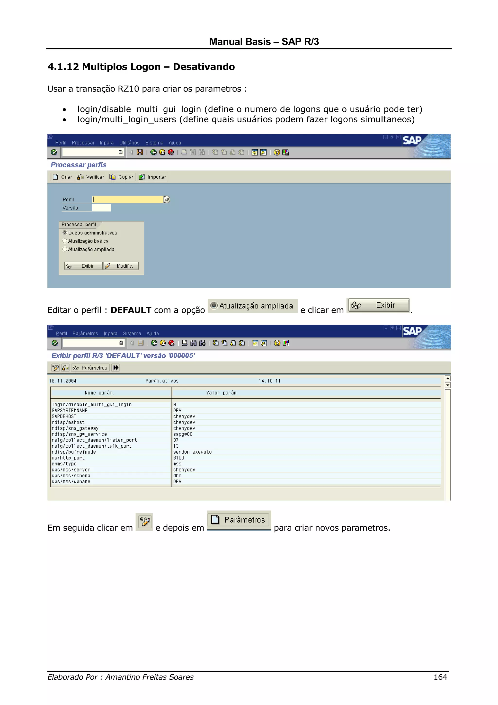 Manual Basis – SAP R/3

4.1.12 Multiplos Logon – Desativando

Usar a transação RZ10 para criar os parametros :

   •   login/disable_multi_gui_login (define o numero de logons que o usuário pode ter)
   •   login/multi_login_users (define quais usuários podem fazer logons simultaneos)




Editar o perfil : DEFAULT com a opção                     e clicar em               .




Em seguida clicar em     e depois em                para criar novos parametros.




______________________________________________________________________________
Elaborado Por : Amantino Freitas Soares                                    164
 