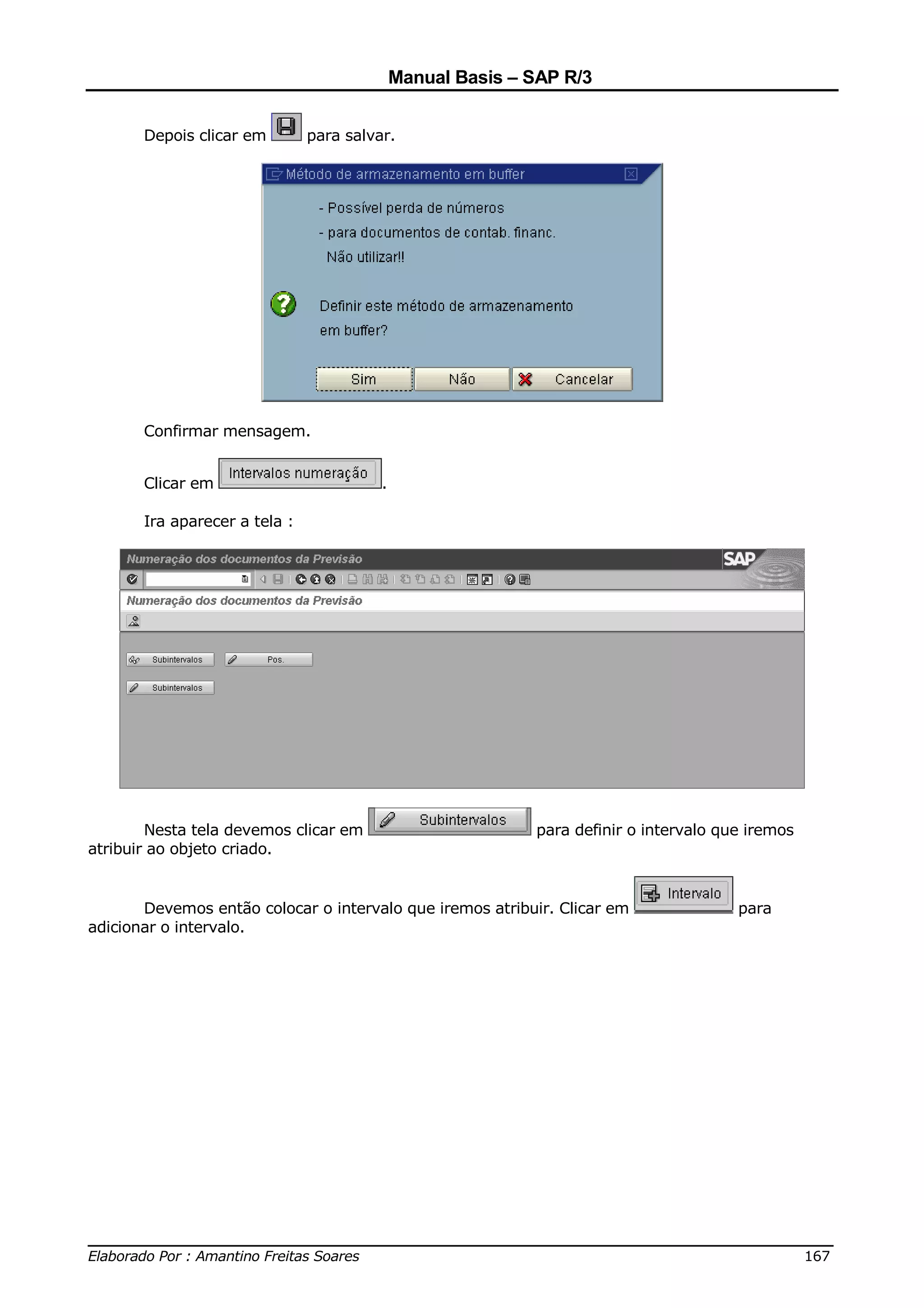 Manual Basis – SAP R/3


       Depois clicar em        para salvar.




       Confirmar mensagem.


       Clicar em                         .

       Ira aparecer a tela :




        Nesta tela devemos clicar em                        para definir o intervalo que iremos
atribuir ao objeto criado.


       Devemos então colocar o intervalo que iremos atribuir. Clicar em                para
adicionar o intervalo.




______________________________________________________________________________
Elaborado Por : Amantino Freitas Soares                                    167
 