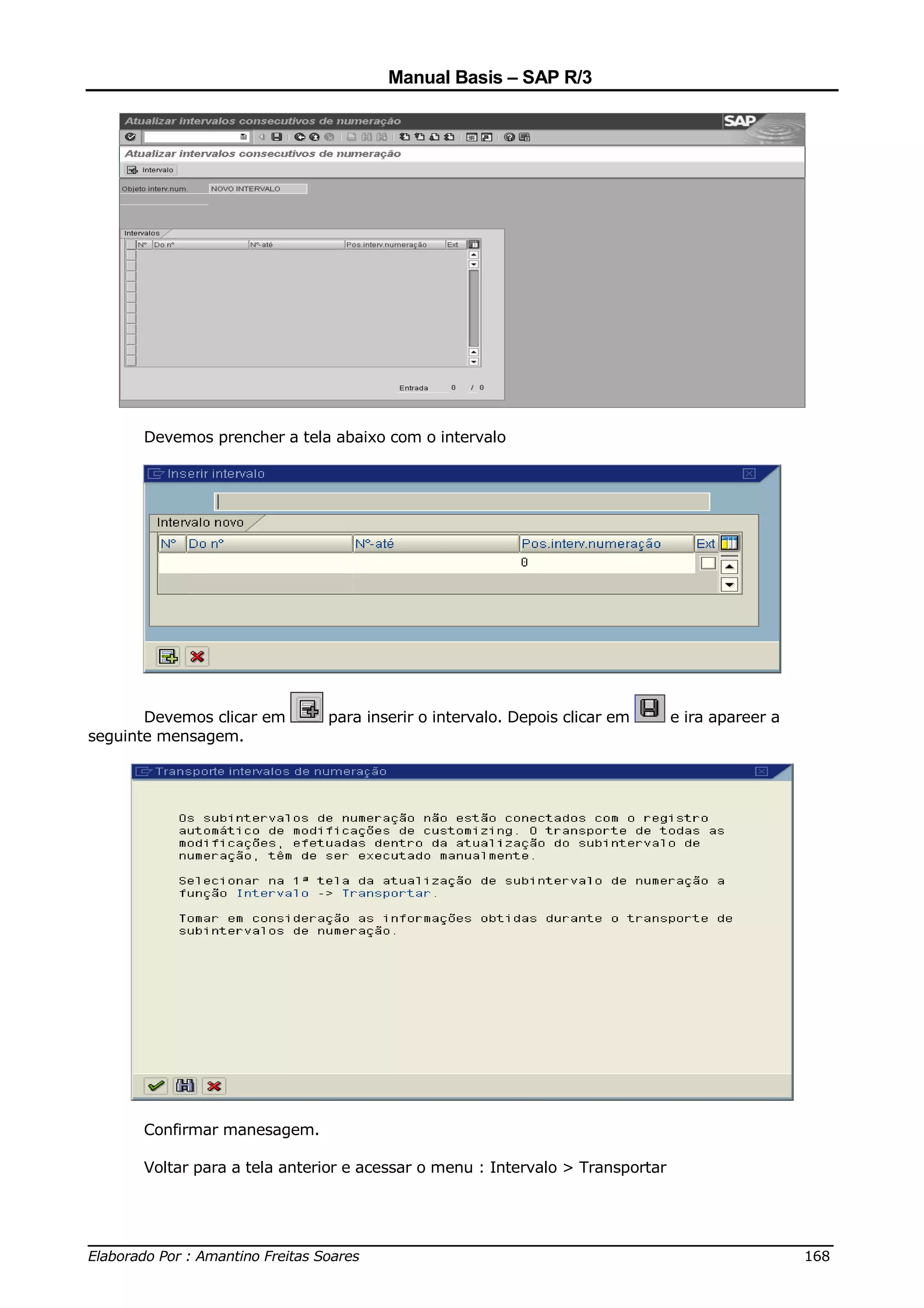 Manual Basis – SAP R/3




      Devemos prencher a tela abaixo com o intervalo




       Devemos clicar em      para inserir o intervalo. Depois clicar em       e ira apareer a
seguinte mensagem.




      Confirmar manesagem.

      Voltar para a tela anterior e acessar o menu : Intervalo > Transportar



______________________________________________________________________________
Elaborado Por : Amantino Freitas Soares                                    168
 