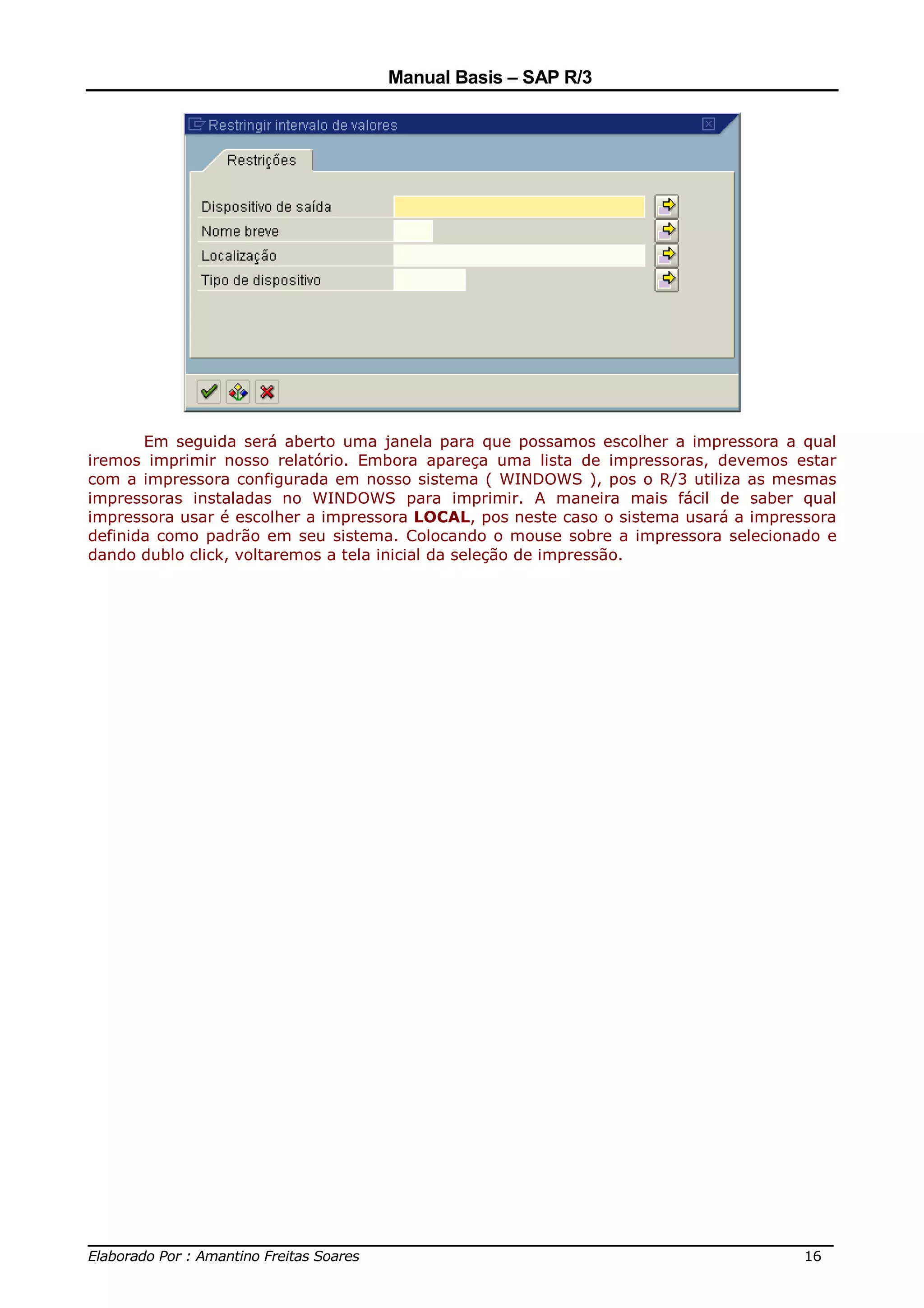 Manual Basis – SAP R/3




       Em seguida será aberto uma janela para que possamos escolher a impressora a qual
iremos imprimir nosso relatório. Embora apareça uma lista de impressoras, devemos estar
com a impressora configurada em nosso sistema ( WINDOWS ), pos o R/3 utiliza as mesmas
impressoras instaladas no WINDOWS para imprimir. A maneira mais fácil de saber qual
impressora usar é escolher a impressora LOCAL, pos neste caso o sistema usará a impressora
definida como padrão em seu sistema. Colocando o mouse sobre a impressora selecionado e
dando dublo click, voltaremos a tela inicial da seleção de impressão.




______________________________________________________________________________
Elaborado Por : Amantino Freitas Soares                                    16
 