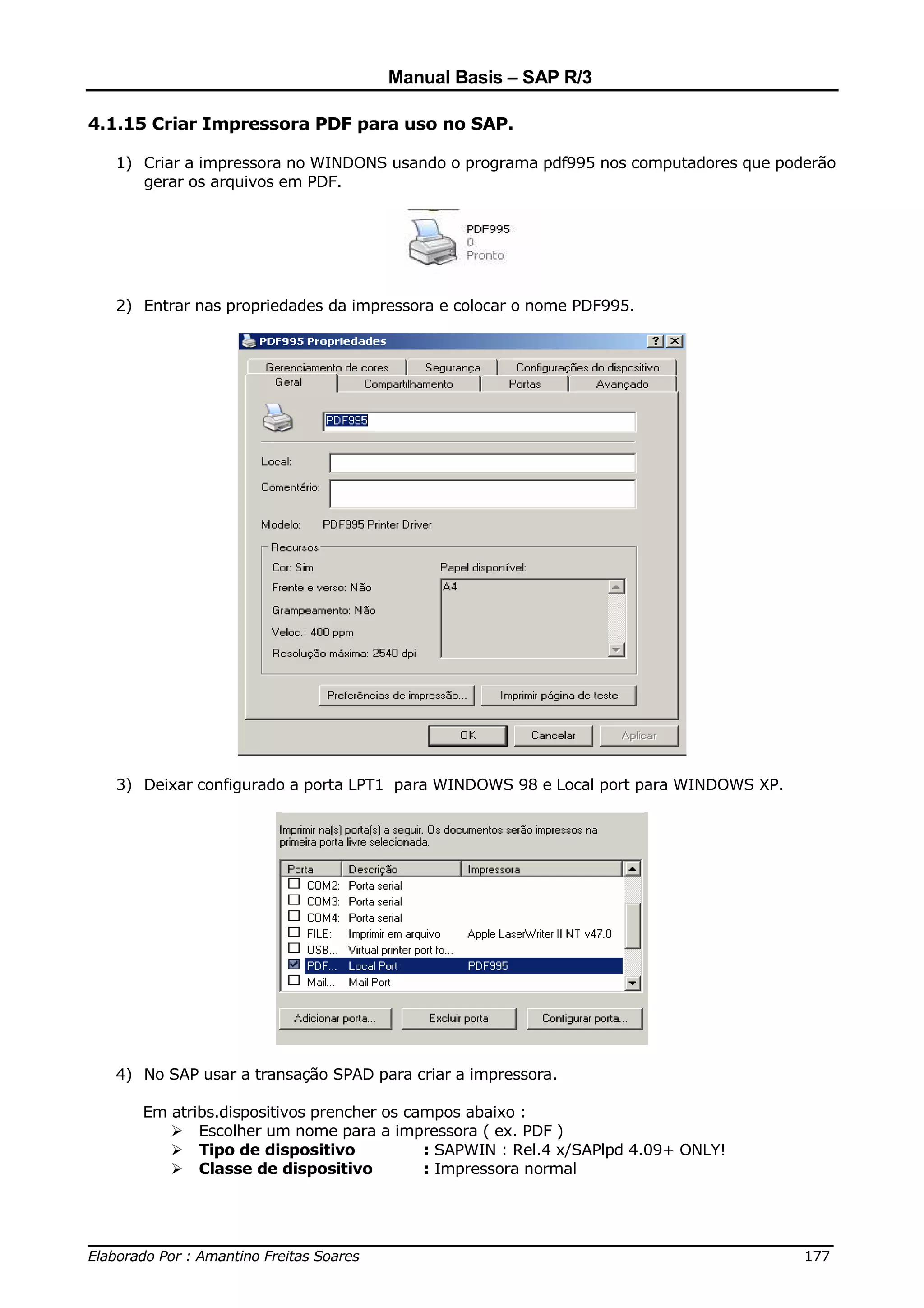Manual Basis – SAP R/3

4.1.15 Criar Impressora PDF para uso no SAP.

  1) Criar a impressora no WINDONS usando o programa pdf995 nos computadores que poderão
     gerar os arquivos em PDF.




  2) Entrar nas propriedades da impressora e colocar o nome PDF995.




  3) Deixar configurado a porta LPT1 para WINDOWS 98 e Local port para WINDOWS XP.




  4) No SAP usar a transação SPAD para criar a impressora.

     Em atribs.dispositivos prencher os campos abaixo :
            Escolher um nome para a impressora ( ex. PDF )
            Tipo de dispositivo           : SAPWIN : Rel.4 x/SAPlpd 4.09+ ONLY!
            Classe de dispositivo         : Impressora normal



______________________________________________________________________________
Elaborado Por : Amantino Freitas Soares                                    177
 