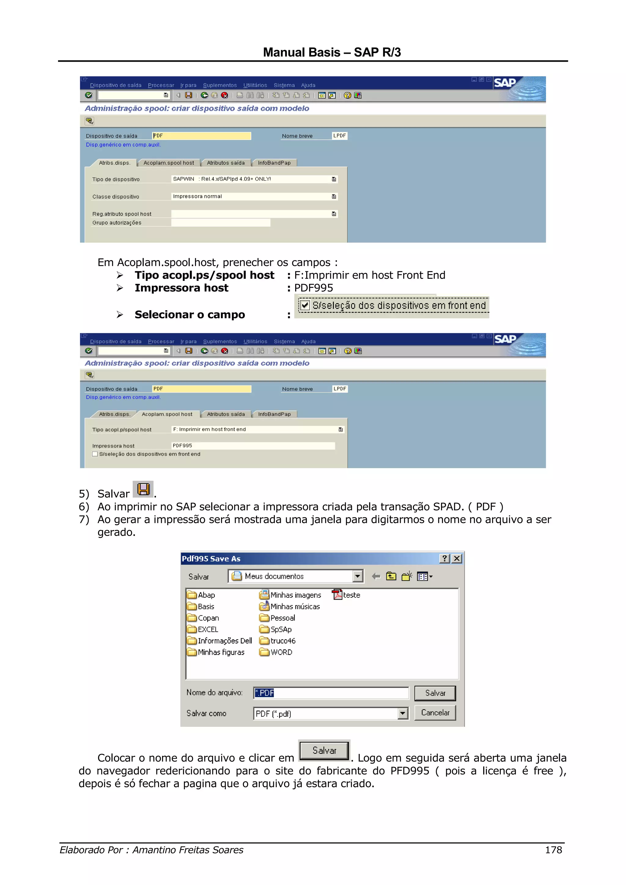 Manual Basis – SAP R/3




     Em Acoplam.spool.host, prenecher os campos :
           Tipo acopl.ps/spool host : F:Imprimir em host Front End
           Impressora host              : PDF995

            Selecionar o campo            :




  5) Salvar     .
  6) Ao imprimir no SAP selecionar a impressora criada pela transação SPAD. ( PDF )
  7) Ao gerar a impressão será mostrada uma janela para digitarmos o nome no arquivo a ser
     gerado.




     Colocar o nome do arquivo e clicar em              . Logo em seguida será aberta uma janela
  do navegador redericionando para o site do fabricante do PFD995 ( pois a licença é free ),
  depois é só fechar a pagina que o arquivo já estara criado.




______________________________________________________________________________
Elaborado Por : Amantino Freitas Soares                                    178
 