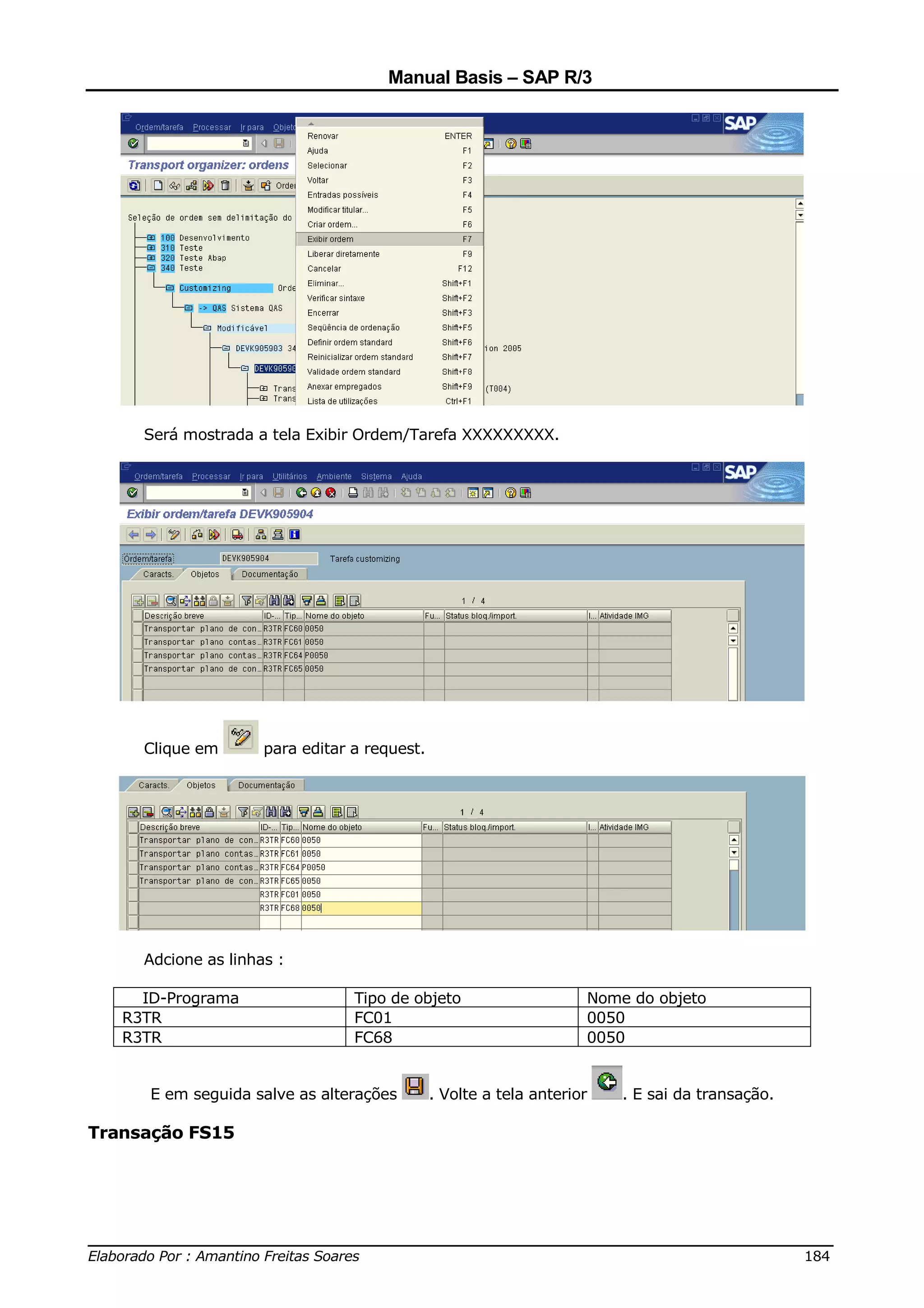 Manual Basis – SAP R/3




     Será mostrada a tela Exibir Ordem/Tarefa XXXXXXXXX.




     Clique em       para editar a request.




     Adcione as linhas :

     ID-Programa                 Tipo de objeto                     Nome do objeto
   R3TR                          FC01                               0050
   R3TR                          FC68                               0050


      E em seguida salve as alterações        . Volte a tela anterior   . E sai da transação.

Transação FS15




______________________________________________________________________________
Elaborado Por : Amantino Freitas Soares                                    184
 