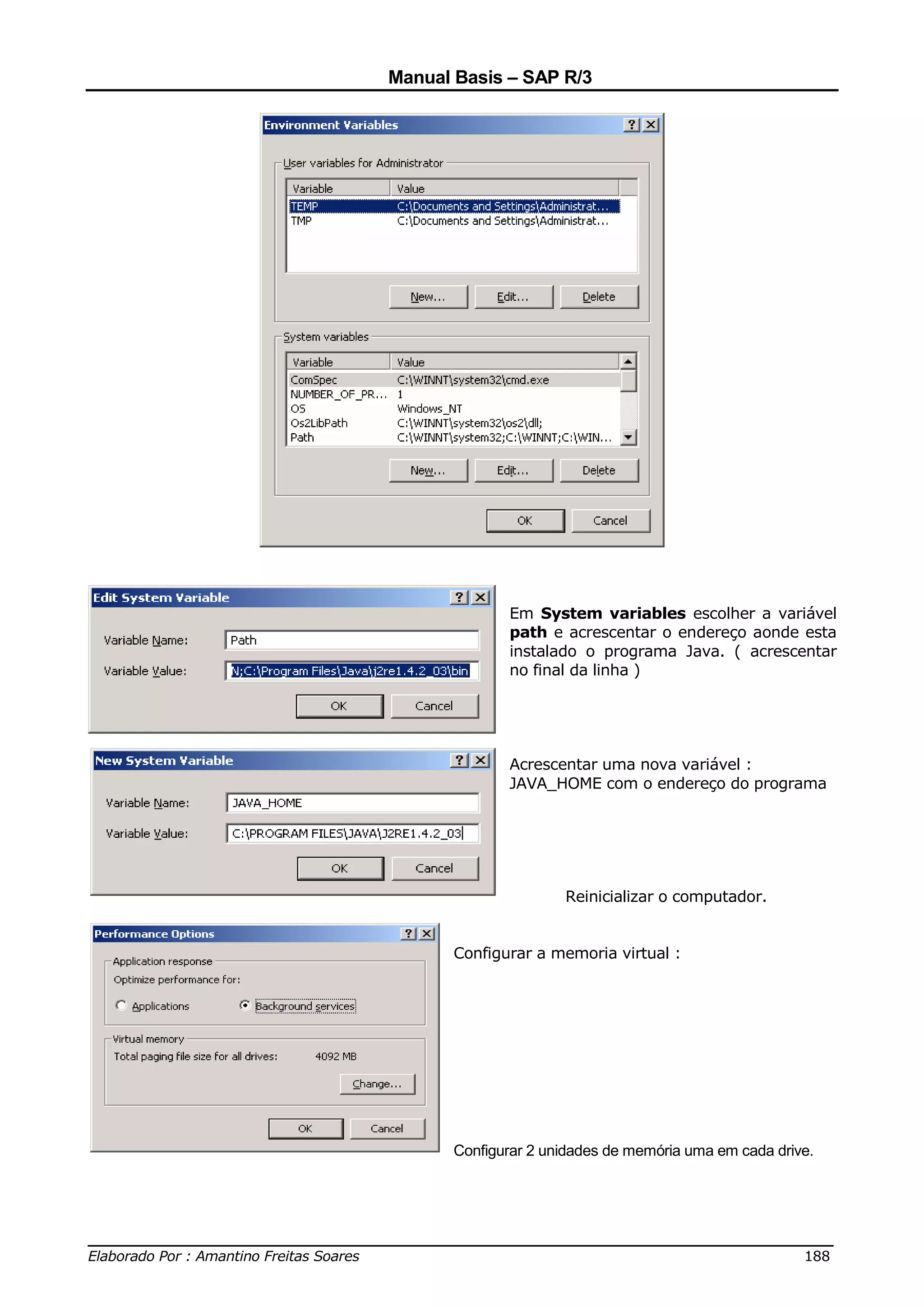 Manual Basis – SAP R/3




                                             Em System variables escolher a variável
                                             path e acrescentar o endereço aonde esta
                                             instalado o programa Java. ( acrescentar
                                             no final da linha )




                                             Acrescentar uma nova variável :
                                             JAVA_HOME com o endereço do programa




                                                     Reinicializar o computador.


                                      Configurar a memoria virtual :




                                      Configurar 2 unidades de memória uma em cada drive.




______________________________________________________________________________
Elaborado Por : Amantino Freitas Soares                                    188
 