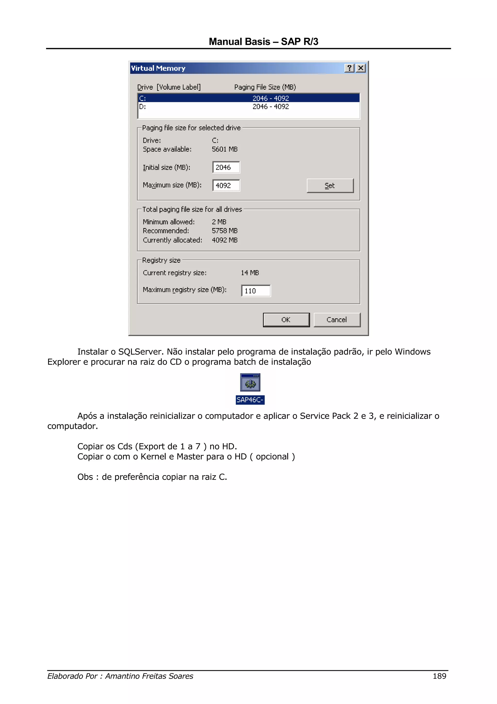 Manual Basis – SAP R/3




       Instalar o SQLServer. Não instalar pelo programa de instalação padrão, ir pelo Windows
Explorer e procurar na raiz do CD o programa batch de instalação




      Após a instalação reinicializar o computador e aplicar o Service Pack 2 e 3, e reinicializar o
computador.

       Copiar os Cds (Export de 1 a 7 ) no HD.
       Copiar o com o Kernel e Master para o HD ( opcional )

       Obs : de preferência copiar na raiz C.




______________________________________________________________________________
Elaborado Por : Amantino Freitas Soares                                    189
 