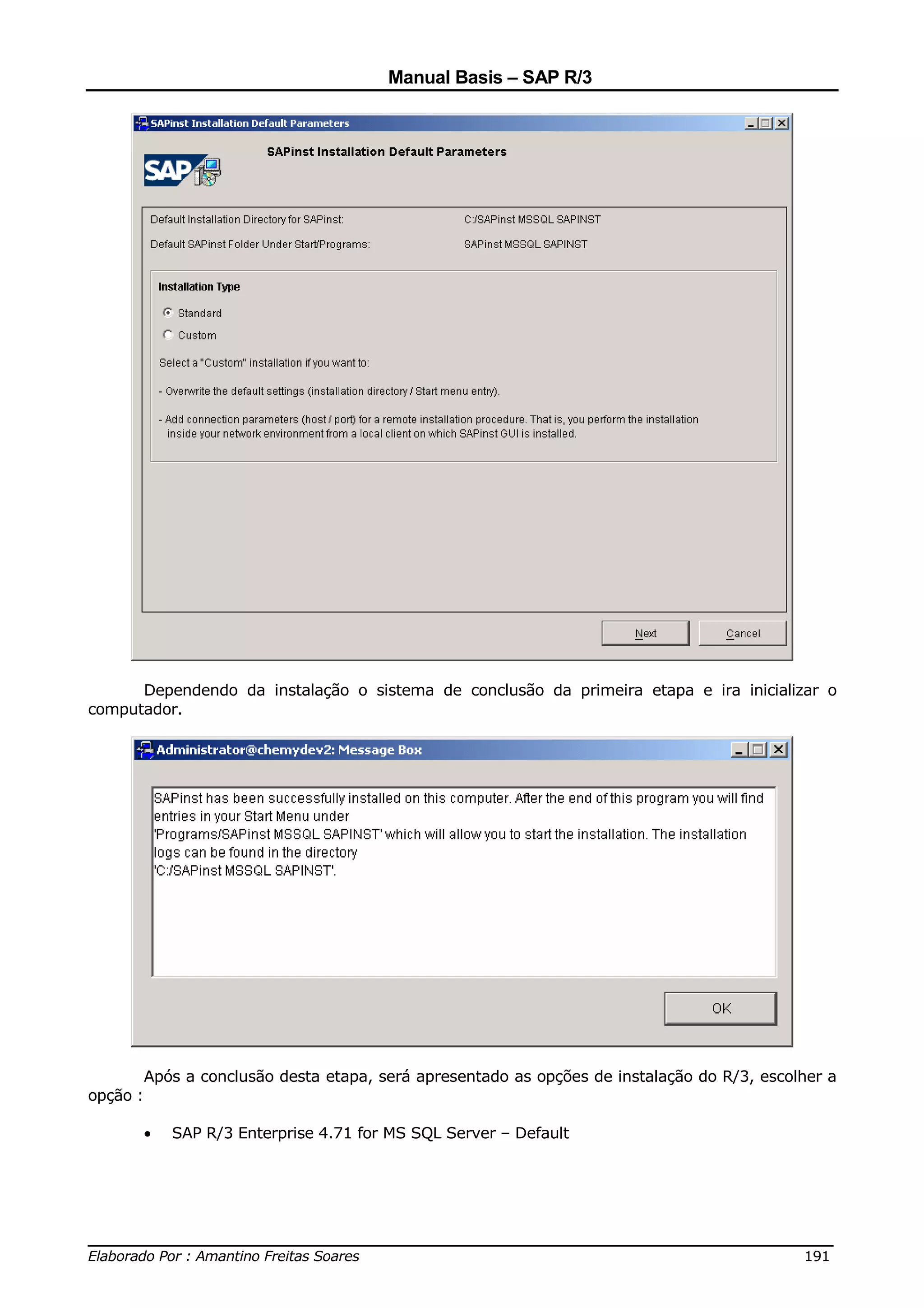 Manual Basis – SAP R/3




      Dependendo da instalação o sistema de conclusão da primeira etapa e ira inicializar o
computador.




          Após a conclusão desta etapa, será apresentado as opções de instalação do R/3, escolher a
opção :

          •   SAP R/3 Enterprise 4.71 for MS SQL Server – Default




______________________________________________________________________________
Elaborado Por : Amantino Freitas Soares                                    191
 