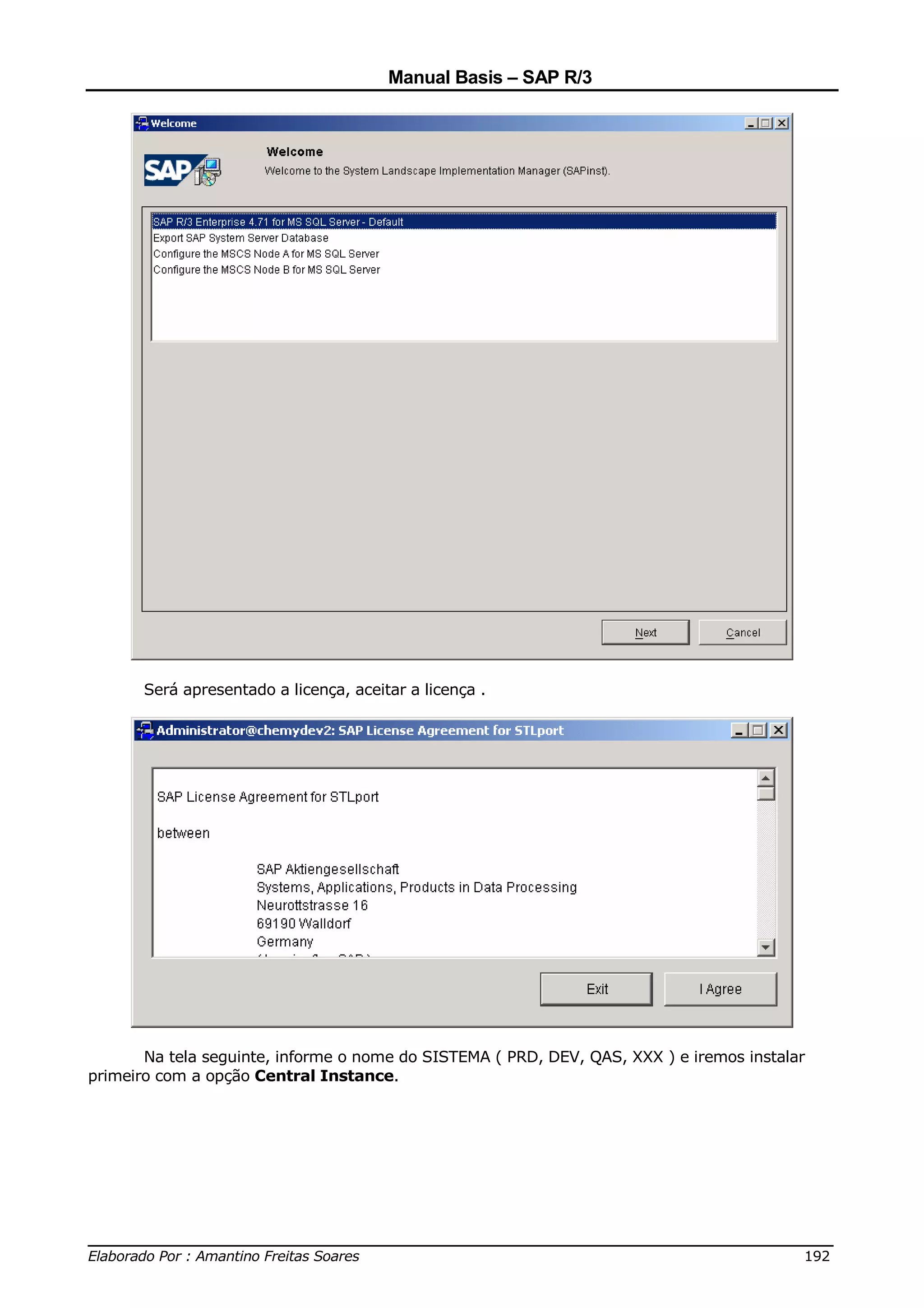 Manual Basis – SAP R/3




       Será apresentado a licença, aceitar a licença .




       Na tela seguinte, informe o nome do SISTEMA ( PRD, DEV, QAS, XXX ) e iremos instalar
primeiro com a opção Central Instance.




______________________________________________________________________________
Elaborado Por : Amantino Freitas Soares                                    192
 