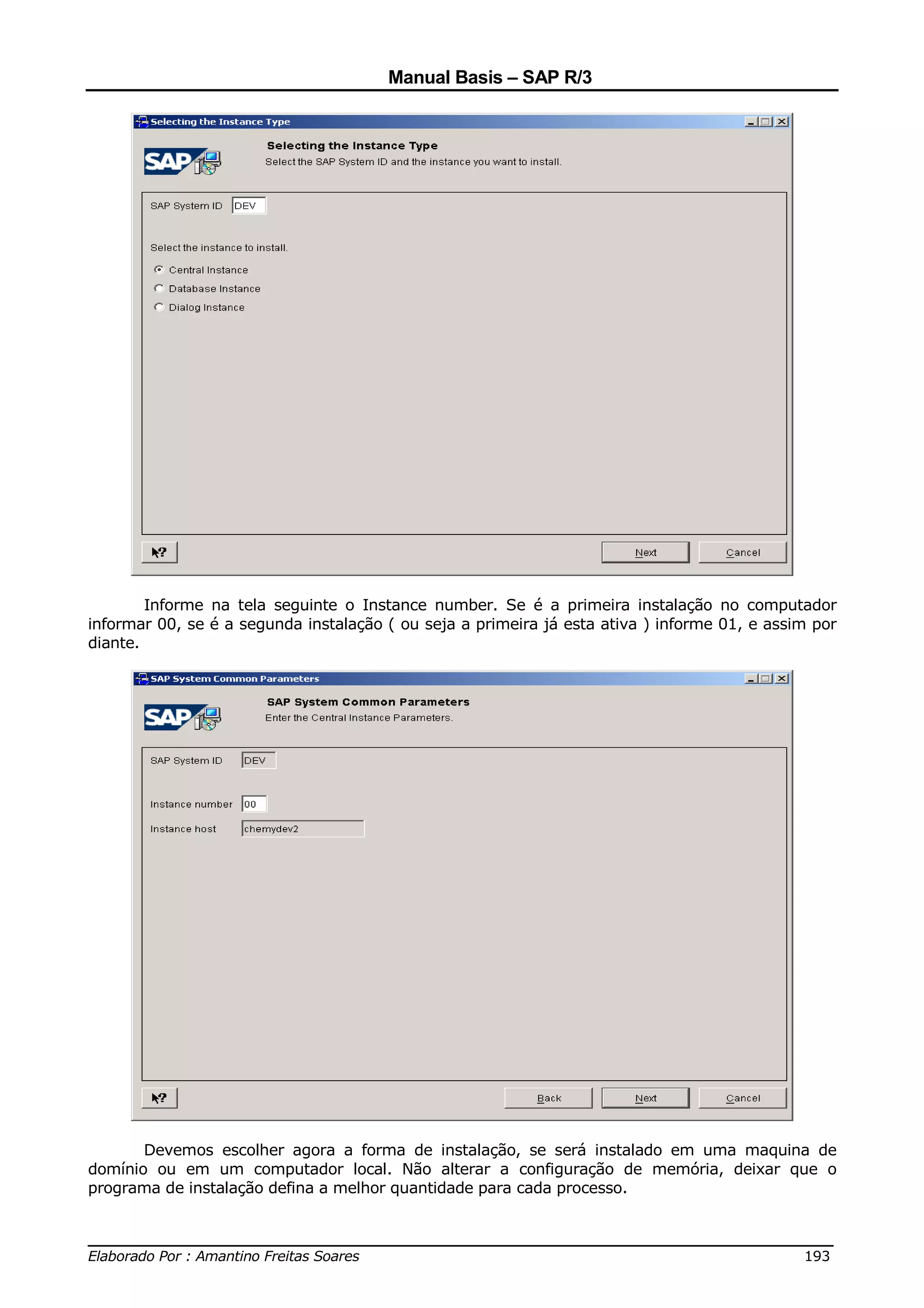 Manual Basis – SAP R/3




        Informe na tela seguinte o Instance number. Se é a primeira instalação no computador
informar 00, se é a segunda instalação ( ou seja a primeira já esta ativa ) informe 01, e assim por
diante.




       Devemos escolher agora a forma de instalação, se será instalado em uma maquina de
domínio ou em um computador local. Não alterar a configuração de memória, deixar que o
programa de instalação defina a melhor quantidade para cada processo.


______________________________________________________________________________
Elaborado Por : Amantino Freitas Soares                                    193
 