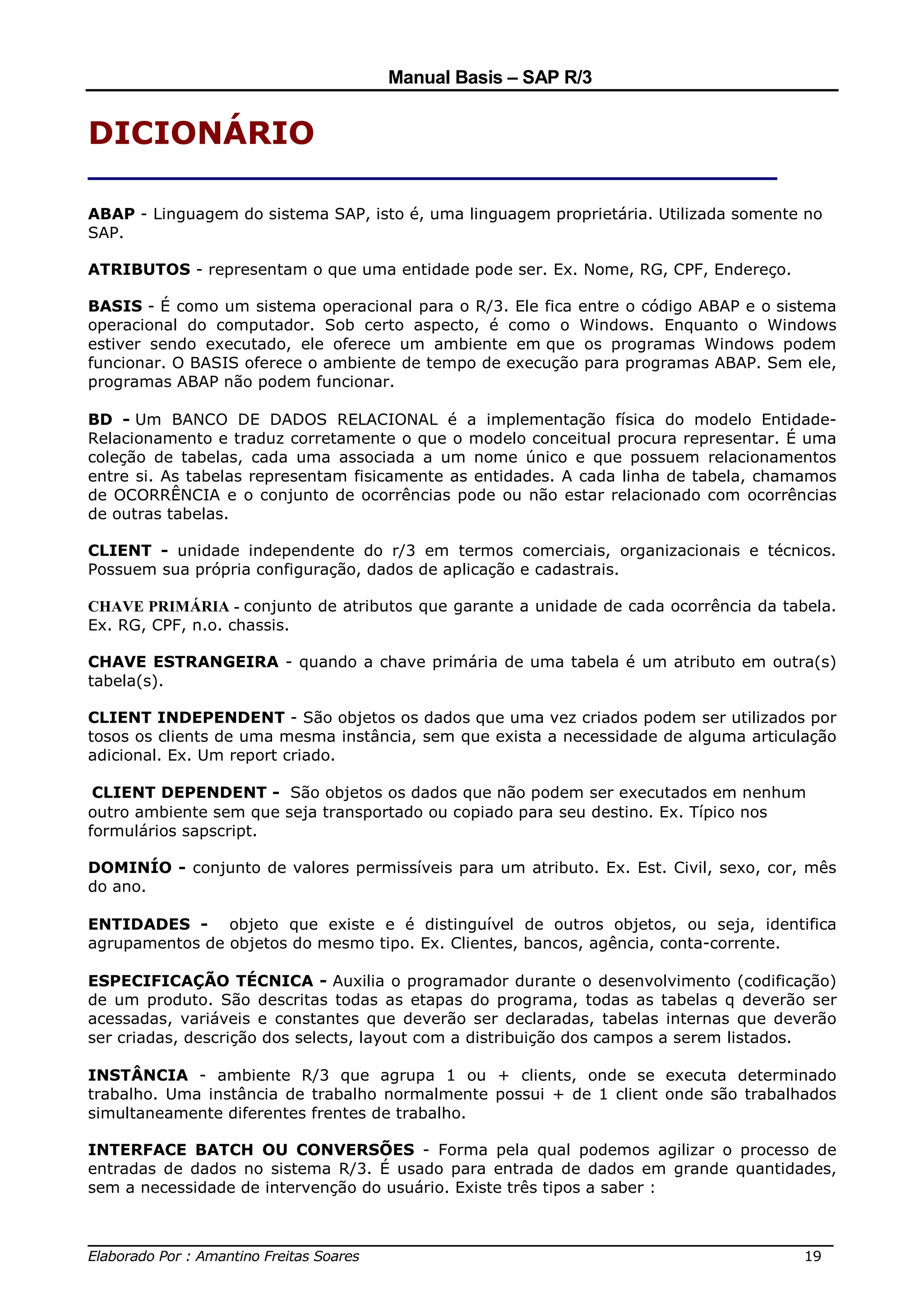Manual Basis – SAP R/3


DICIONÁRIO
_______________________________________
ABAP - Linguagem do sistema SAP, isto é, uma linguagem proprietária. Utilizada somente no
SAP.

ATRIBUTOS - representam o que uma entidade pode ser. Ex. Nome, RG, CPF, Endereço.

BASIS - É como um sistema operacional para o R/3. Ele fica entre o código ABAP e o sistema
operacional do computador. Sob certo aspecto, é como o Windows. Enquanto o Windows
estiver sendo executado, ele oferece um ambiente em que os programas Windows podem
funcionar. O BASIS oferece o ambiente de tempo de execução para programas ABAP. Sem ele,
programas ABAP não podem funcionar.

BD - Um BANCO DE DADOS RELACIONAL é a implementação física do modelo Entidade-
Relacionamento e traduz corretamente o que o modelo conceitual procura representar. É uma
coleção de tabelas, cada uma associada a um nome único e que possuem relacionamentos
entre si. As tabelas representam fisicamente as entidades. A cada linha de tabela, chamamos
de OCORRÊNCIA e o conjunto de ocorrências pode ou não estar relacionado com ocorrências
de outras tabelas.

CLIENT - unidade independente do r/3 em termos comerciais, organizacionais e técnicos.
Possuem sua própria configuração, dados de aplicação e cadastrais.

CHAVE PRIMÁRIA - conjunto de atributos que garante a unidade de cada ocorrência da tabela.
Ex. RG, CPF, n.o. chassis.

CHAVE ESTRANGEIRA - quando a chave primária de uma tabela é um atributo em outra(s)
tabela(s).

CLIENT INDEPENDENT - São objetos os dados que uma vez criados podem ser utilizados por
tosos os clients de uma mesma instância, sem que exista a necessidade de alguma articulação
adicional. Ex. Um report criado.

 CLIENT DEPENDENT - São objetos os dados que não podem ser executados em nenhum
outro ambiente sem que seja transportado ou copiado para seu destino. Ex. Típico nos
formulários sapscript.

DOMINÍO - conjunto de valores permissíveis para um atributo. Ex. Est. Civil, sexo, cor, mês
do ano.

ENTIDADES - objeto que existe e é distinguível de outros objetos, ou seja, identifica
agrupamentos de objetos do mesmo tipo. Ex. Clientes, bancos, agência, conta-corrente.

ESPECIFICAÇÃO TÉCNICA - Auxilia o programador durante o desenvolvimento (codificação)
de um produto. São descritas todas as etapas do programa, todas as tabelas q deverão ser
acessadas, variáveis e constantes que deverão ser declaradas, tabelas internas que deverão
ser criadas, descrição dos selects, layout com a distribuição dos campos a serem listados.

INSTÂNCIA - ambiente R/3 que agrupa 1 ou + clients, onde se executa determinado
trabalho. Uma instância de trabalho normalmente possui + de 1 client onde são trabalhados
simultaneamente diferentes frentes de trabalho.

INTERFACE BATCH OU CONVERSÕES - Forma pela qual podemos agilizar o processo de
entradas de dados no sistema R/3. É usado para entrada de dados em grande quantidades,
sem a necessidade de intervenção do usuário. Existe três tipos a saber :


______________________________________________________________________________
Elaborado Por : Amantino Freitas Soares                                    19
 