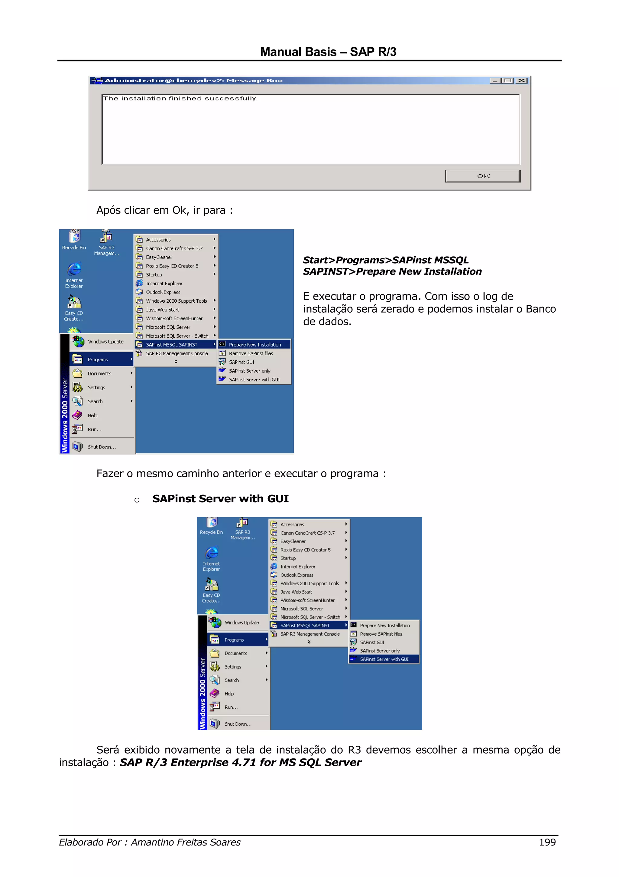 Manual Basis – SAP R/3




      Após clicar em Ok, ir para :



                                            Start>Programs>SAPinst MSSQL
                                            SAPINST>Prepare New Installation

                                            E executar o programa. Com isso o log de
                                            instalação será zerado e podemos instalar o Banco
                                            de dados.




      Fazer o mesmo caminho anterior e executar o programa :

             o   SAPinst Server with GUI




        Será exibido novamente a tela de instalação do R3 devemos escolher a mesma opção de
instalação : SAP R/3 Enterprise 4.71 for MS SQL Server




______________________________________________________________________________
Elaborado Por : Amantino Freitas Soares                                    199
 