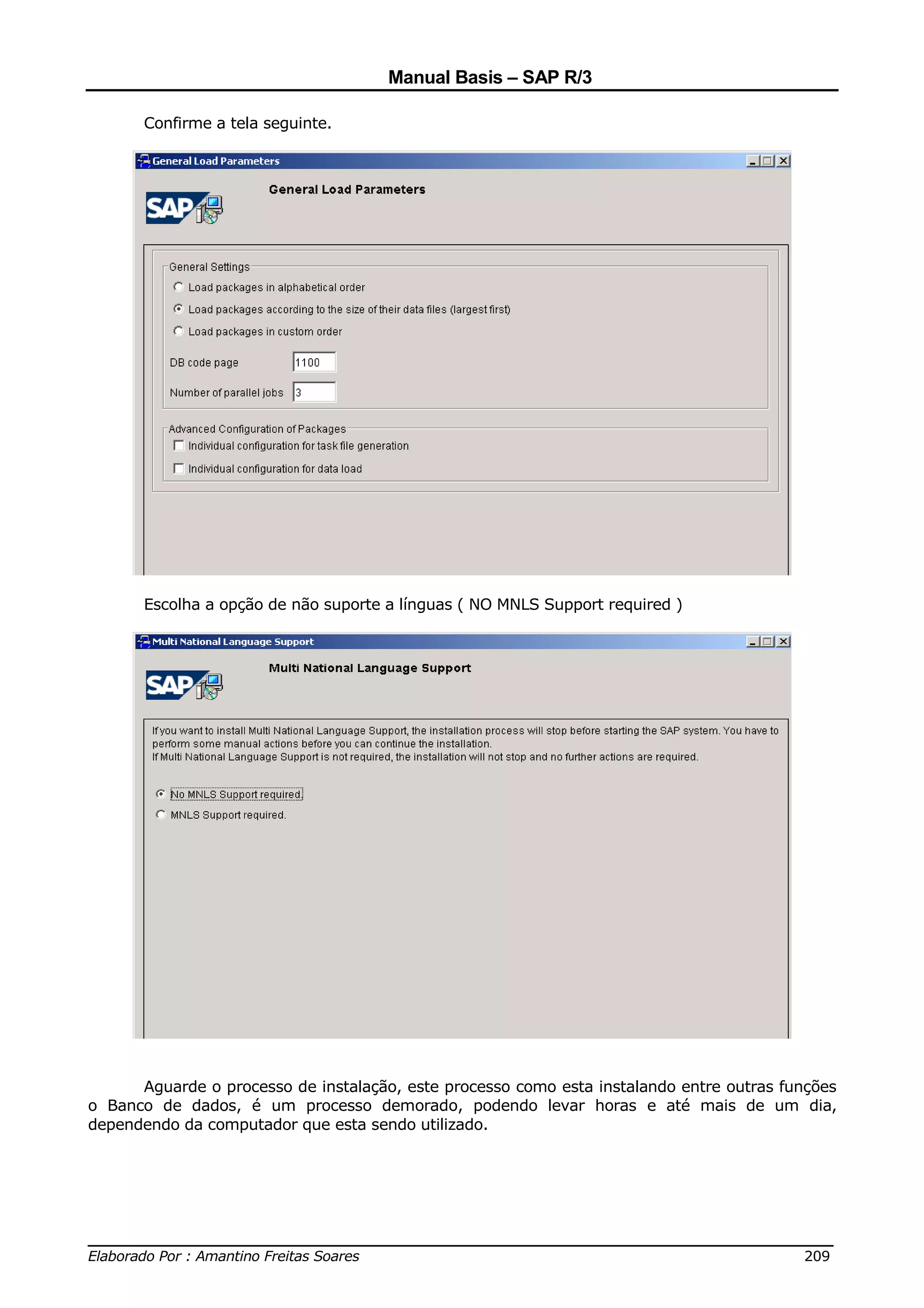 Manual Basis – SAP R/3

       Confirme a tela seguinte.




       Escolha a opção de não suporte a línguas ( NO MNLS Support required )




      Aguarde o processo de instalação, este processo como esta instalando entre outras funções
o Banco de dados, é um processo demorado, podendo levar horas e até mais de um dia,
dependendo da computador que esta sendo utilizado.




______________________________________________________________________________
Elaborado Por : Amantino Freitas Soares                                    209
 