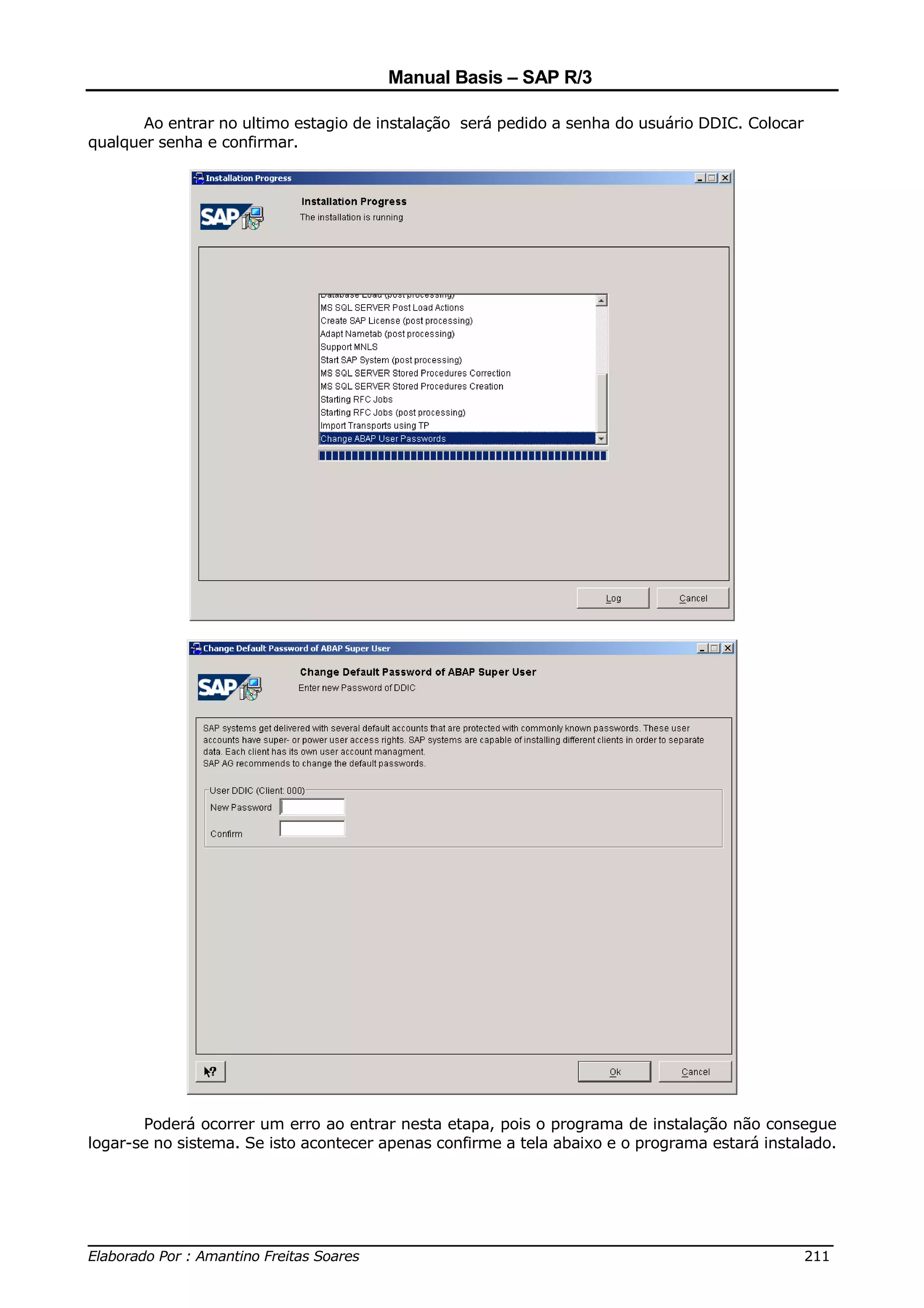 Manual Basis – SAP R/3

       Ao entrar no ultimo estagio de instalação será pedido a senha do usuário DDIC. Colocar
qualquer senha e confirmar.




       Poderá ocorrer um erro ao entrar nesta etapa, pois o programa de instalação não consegue
logar-se no sistema. Se isto acontecer apenas confirme a tela abaixo e o programa estará instalado.




______________________________________________________________________________
Elaborado Por : Amantino Freitas Soares                                    211
 