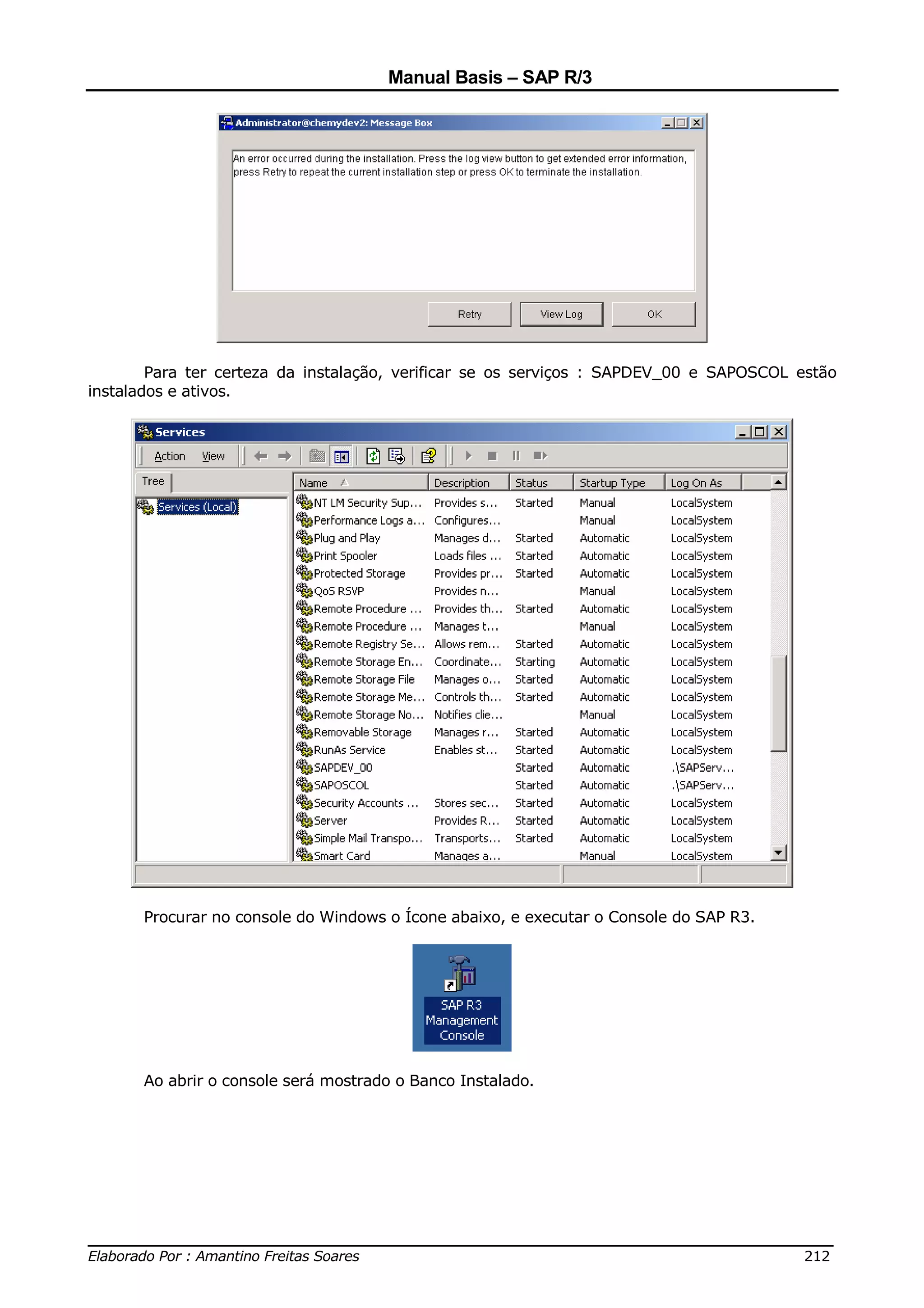 Manual Basis – SAP R/3




        Para ter certeza da instalação, verificar se os serviços : SAPDEV_00 e SAPOSCOL estão
instalados e ativos.




      Procurar no console do Windows o Ícone abaixo, e executar o Console do SAP R3.




      Ao abrir o console será mostrado o Banco Instalado.




______________________________________________________________________________
Elaborado Por : Amantino Freitas Soares                                    212
 