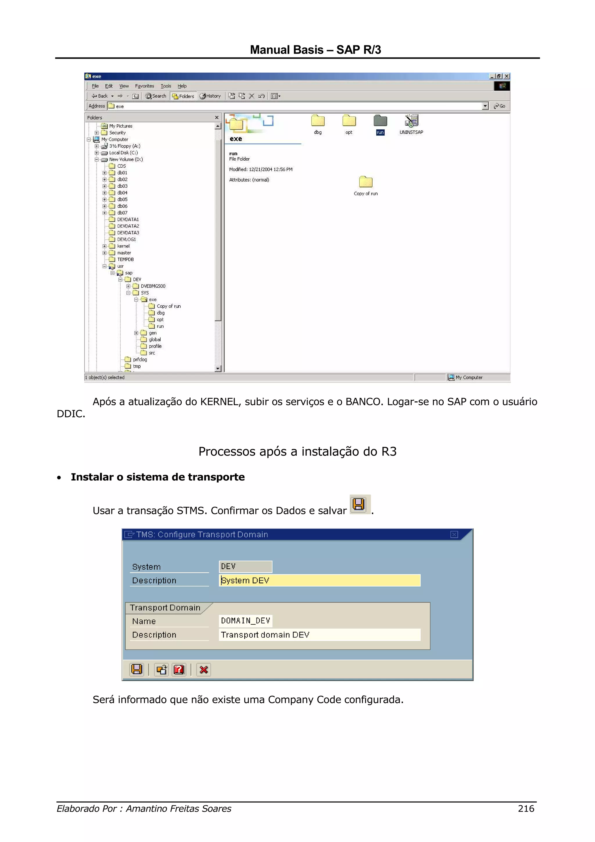 Manual Basis – SAP R/3




        Após a atualização do KERNEL, subir os serviços e o BANCO. Logar-se no SAP com o usuário
DDIC.


                            Processos após a instalação do R3

• Instalar o sistema de transporte


        Usar a transação STMS. Confirmar os Dados e salvar     .




        Será informado que não existe uma Company Code configurada.




______________________________________________________________________________
Elaborado Por : Amantino Freitas Soares                                    216
 