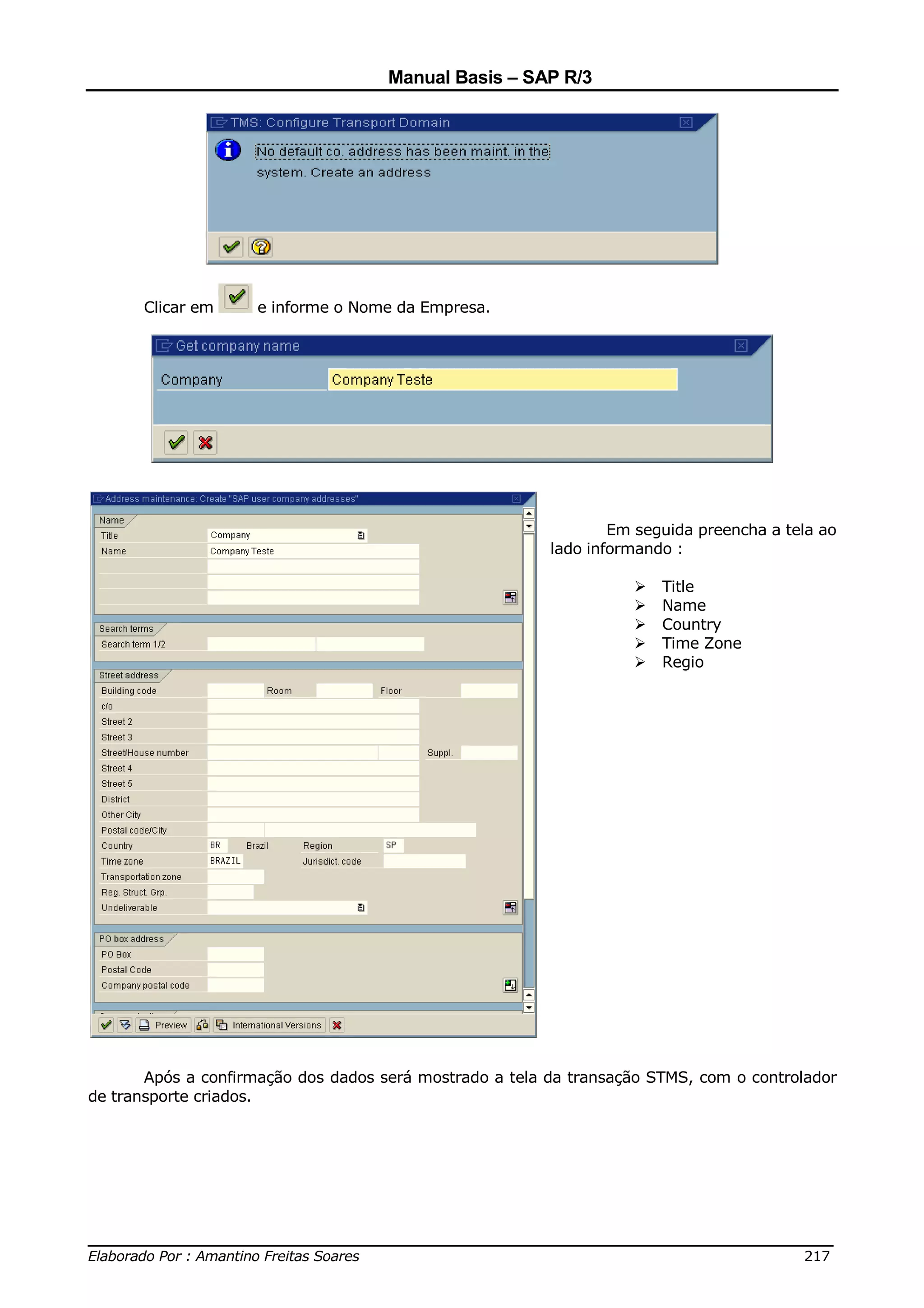 Manual Basis – SAP R/3




      Clicar em      e informe o Nome da Empresa.




                                                                 Em seguida preencha a tela ao
                                                         lado informando :

                                                                       Title
                                                                       Name
                                                                       Country
                                                                       Time Zone
                                                                       Regio




       Após a confirmação dos dados será mostrado a tela da transação STMS, com o controlador
de transporte criados.




______________________________________________________________________________
Elaborado Por : Amantino Freitas Soares                                    217
 