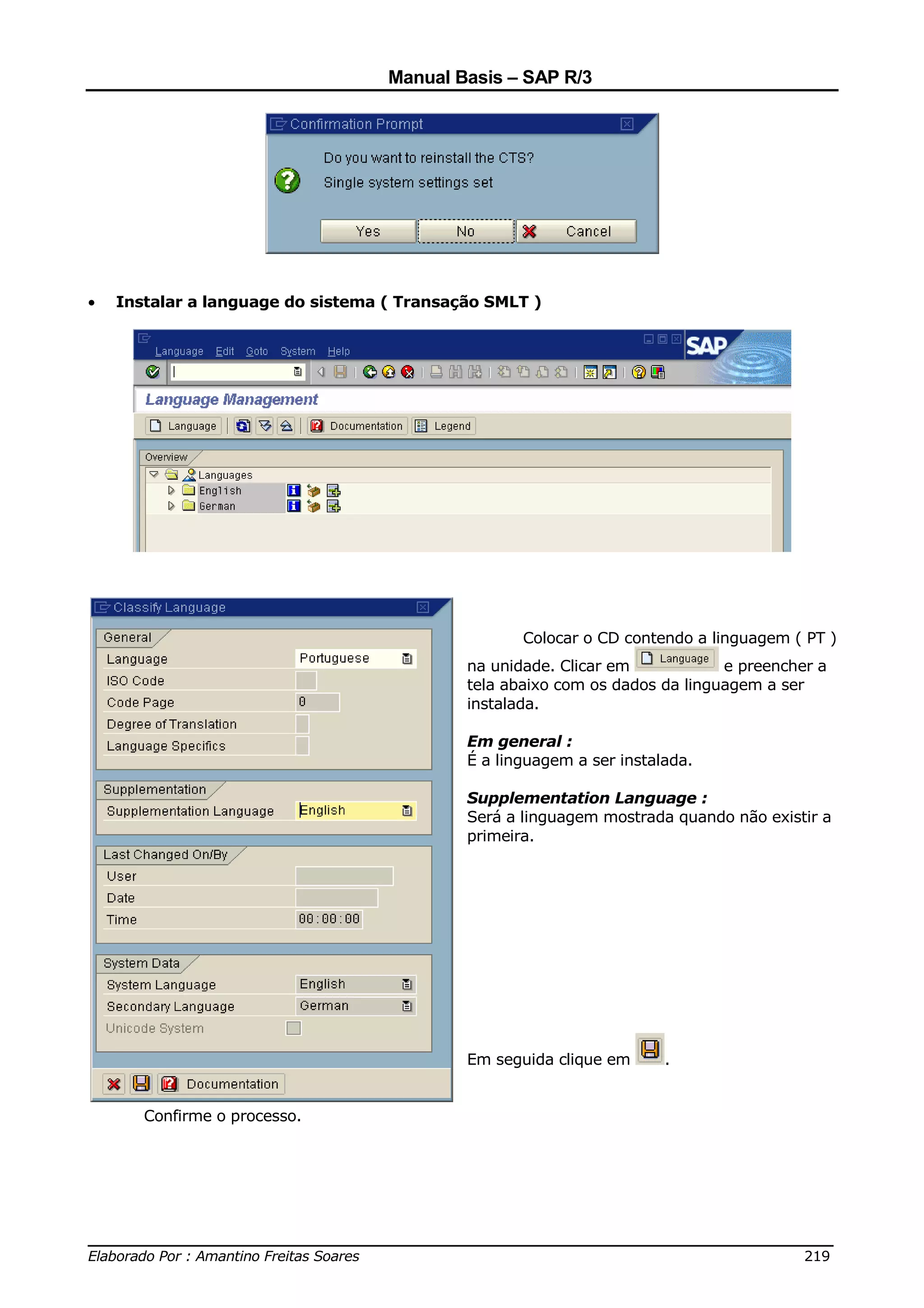 Manual Basis – SAP R/3




•   Instalar a language do sistema ( Transação SMLT )




                                                   Colocar o CD contendo a linguagem ( PT )
                                            na unidade. Clicar em            e preencher a
                                            tela abaixo com os dados da linguagem a ser
                                            instalada.

                                            Em general :
                                            É a linguagem a ser instalada.

                                            Supplementation Language :
                                            Será a linguagem mostrada quando não existir a
                                            primeira.




                                            Em seguida clique em      .


       Confirme o processo.




______________________________________________________________________________
Elaborado Por : Amantino Freitas Soares                                    219
 