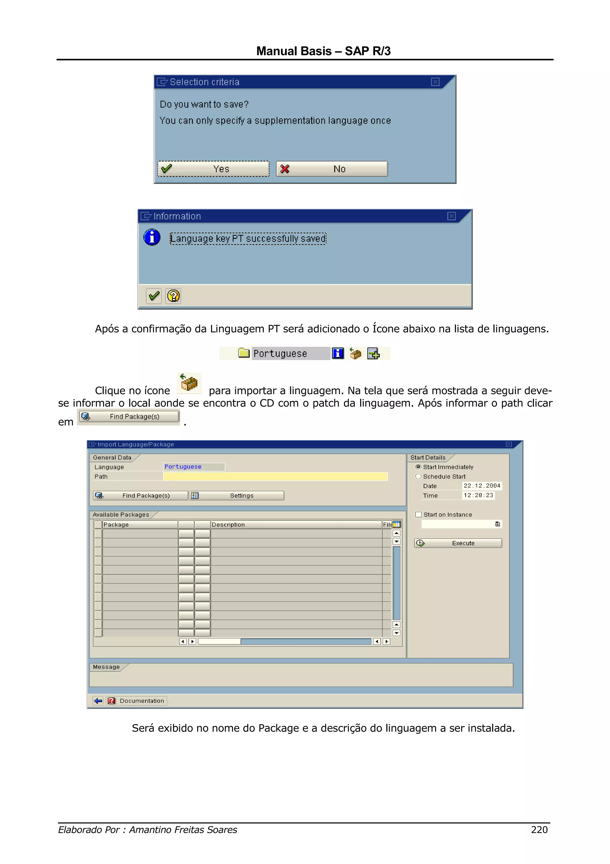 Manual Basis – SAP R/3




       Após a confirmação da Linguagem PT será adicionado o Ícone abaixo na lista de linguagens.




        Clique no ícone       para importar a linguagem. Na tela que será mostrada a seguir deve-
se informar o local aonde se encontra o CD com o patch da linguagem. Após informar o path clicar
em                      .




              Será exibido no nome do Package e a descrição do linguagem a ser instalada.




______________________________________________________________________________
Elaborado Por : Amantino Freitas Soares                                    220
 