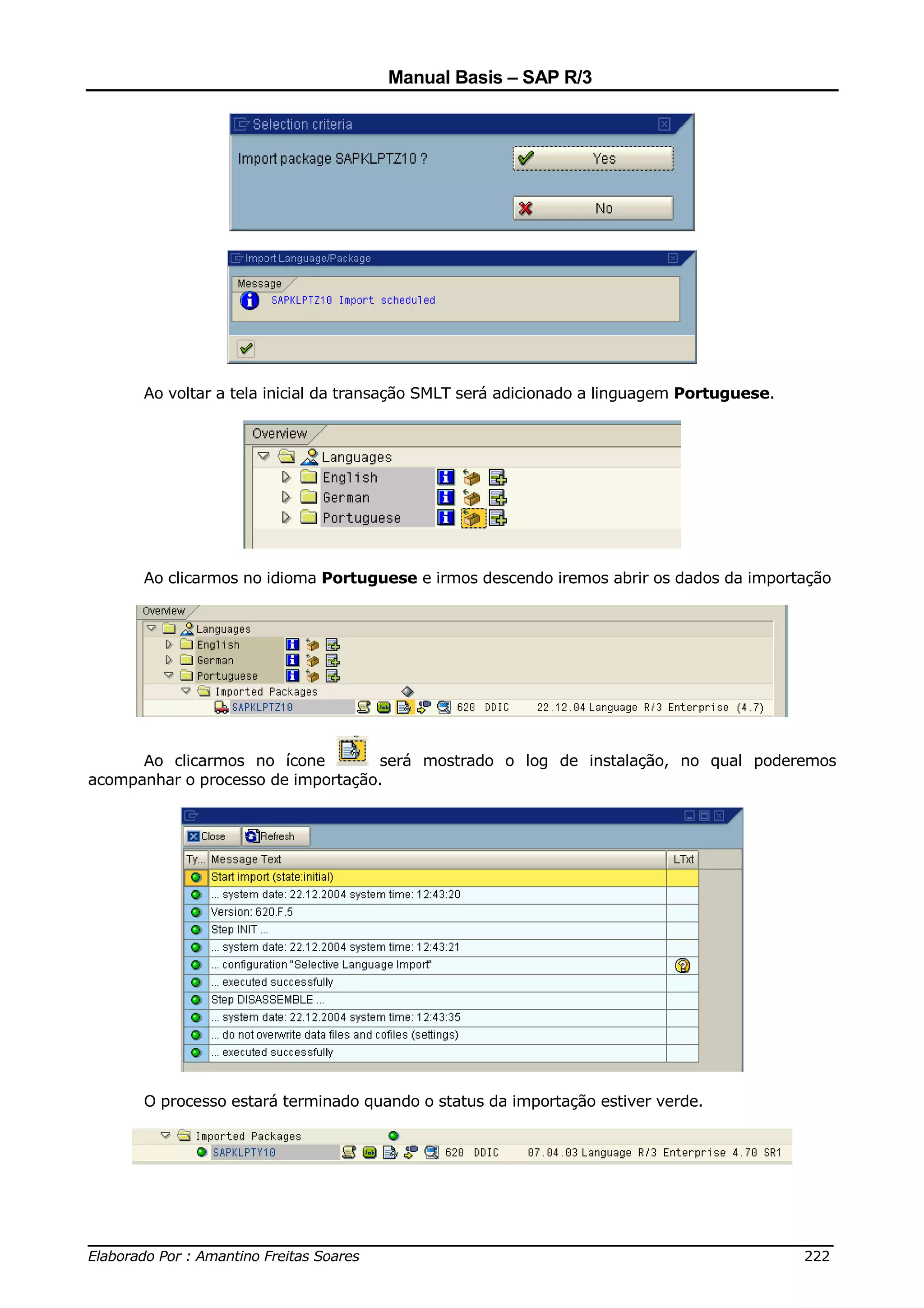 Manual Basis – SAP R/3




      Ao voltar a tela inicial da transação SMLT será adicionado a linguagem Portuguese.




      Ao clicarmos no idioma Portuguese e irmos descendo iremos abrir os dados da importação




      Ao clicarmos no ícone        será mostrado o log de instalação, no qual poderemos
acompanhar o processo de importação.




      O processo estará terminado quando o status da importação estiver verde.




______________________________________________________________________________
Elaborado Por : Amantino Freitas Soares                                    222
 