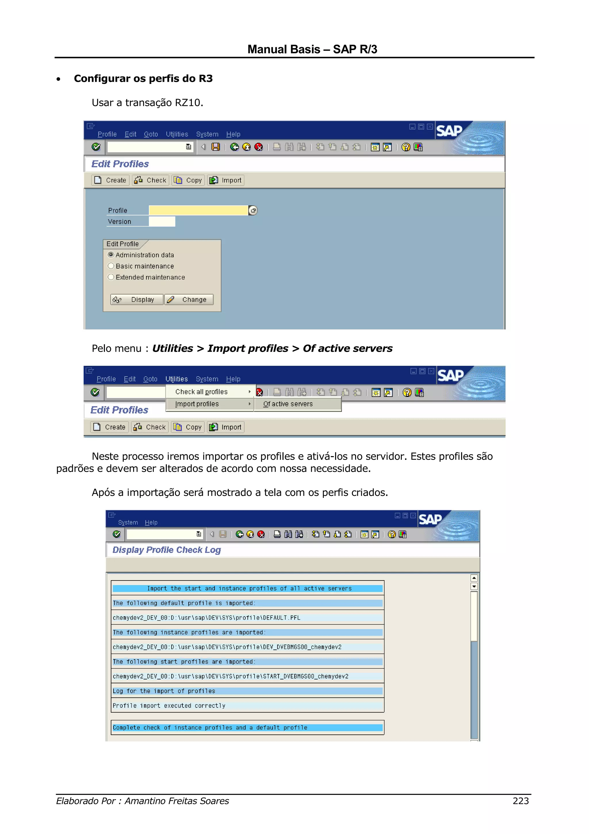 Manual Basis – SAP R/3

•   Configurar os perfis do R3

       Usar a transação RZ10.




       Pelo menu : Utilities > Import profiles > Of active servers




       Neste processo iremos importar os profiles e ativá-los no servidor. Estes profiles são
padrões e devem ser alterados de acordo com nossa necessidade.

       Após a importação será mostrado a tela com os perfis criados.




______________________________________________________________________________
Elaborado Por : Amantino Freitas Soares                                    223
 