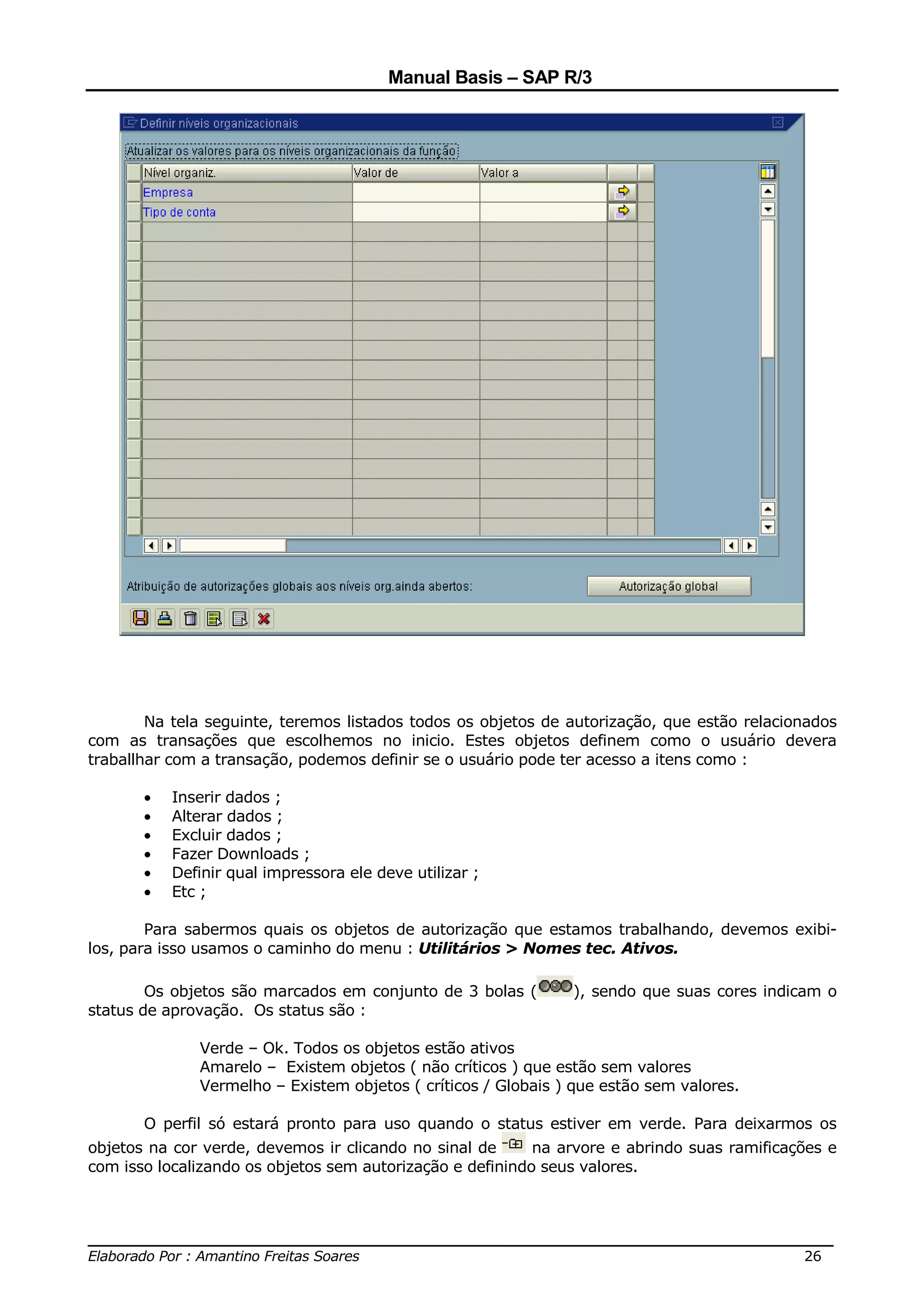 Manual Basis – SAP R/3




        Na tela seguinte, teremos listados todos os objetos de autorização, que estão relacionados
com as transações que escolhemos no inicio. Estes objetos definem como o usuário devera
traballhar com a transação, podemos definir se o usuário pode ter acesso a itens como :

       •   Inserir dados ;
       •   Alterar dados ;
       •   Excluir dados ;
       •   Fazer Downloads ;
       •   Definir qual impressora ele deve utilizar ;
       •   Etc ;

        Para sabermos quais os objetos de autorização que estamos trabalhando, devemos exibi-
los, para isso usamos o caminho do menu : Utilitários > Nomes tec. Ativos.

        Os objetos são marcados em conjunto de 3 bolas (       ), sendo que suas cores indicam o
status de aprovação. Os status são :

              Verde – Ok. Todos os objetos estão ativos
              Amarelo – Existem objetos ( não críticos ) que estão sem valores
              Vermelho – Existem objetos ( críticos / Globais ) que estão sem valores.

       O perfil só estará pronto para uso quando o status estiver em verde. Para deixarmos os
objetos na cor verde, devemos ir clicando no sinal de      na arvore e abrindo suas ramificações e
com isso localizando os objetos sem autorização e definindo seus valores.



______________________________________________________________________________
Elaborado Por : Amantino Freitas Soares                                    26
 