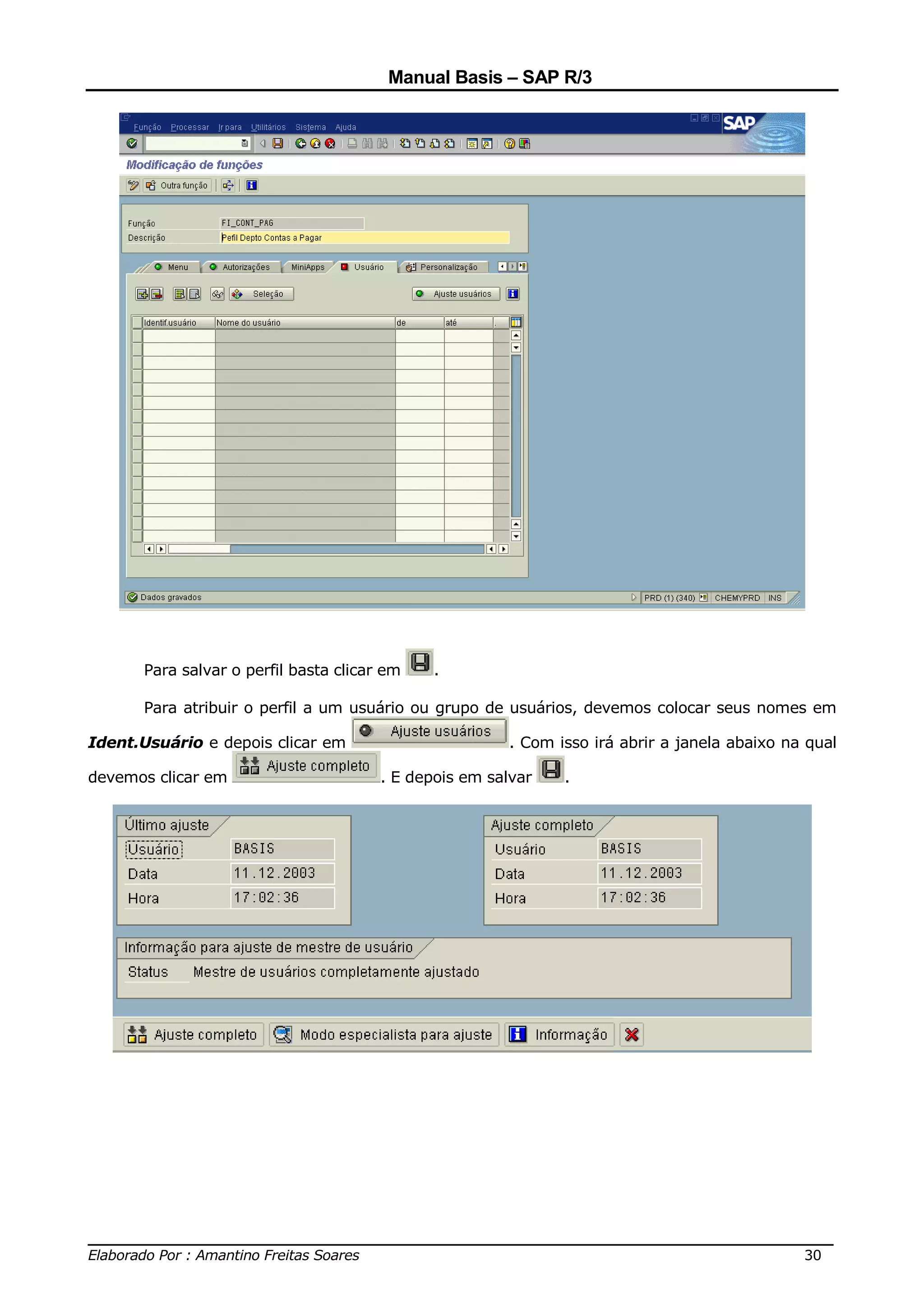 Manual Basis – SAP R/3




      Para salvar o perfil basta clicar em    .

      Para atribuir o perfil a um usuário ou grupo de usuários, devemos colocar seus nomes em

Ident.Usuário e depois clicar em                       . Com isso irá abrir a janela abaixo na qual

devemos clicar em                      . E depois em salvar   .




______________________________________________________________________________
Elaborado Por : Amantino Freitas Soares                                    30
 