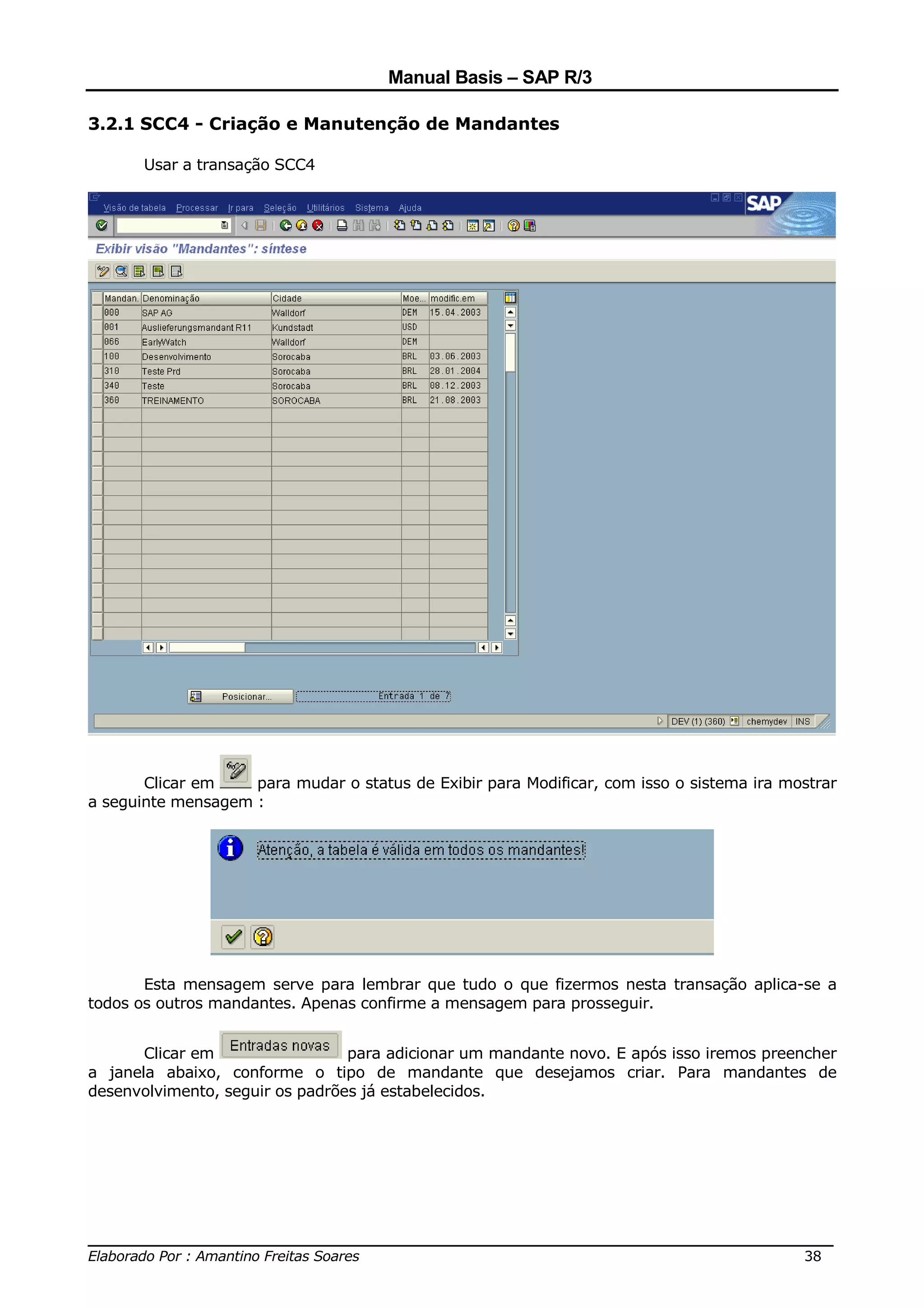 Manual Basis – SAP R/3

3.2.1 SCC4 - Criação e Manutenção de Mandantes

       Usar a transação SCC4




       Clicar em    para mudar o status de Exibir para Modificar, com isso o sistema ira mostrar
a seguinte mensagem :




       Esta mensagem serve para lembrar que tudo o que fizermos nesta transação aplica-se a
todos os outros mandantes. Apenas confirme a mensagem para prosseguir.


       Clicar em                 para adicionar um mandante novo. E após isso iremos preencher
a janela abaixo, conforme o tipo de mandante que desejamos criar. Para mandantes de
desenvolvimento, seguir os padrões já estabelecidos.




______________________________________________________________________________
Elaborado Por : Amantino Freitas Soares                                    38
 