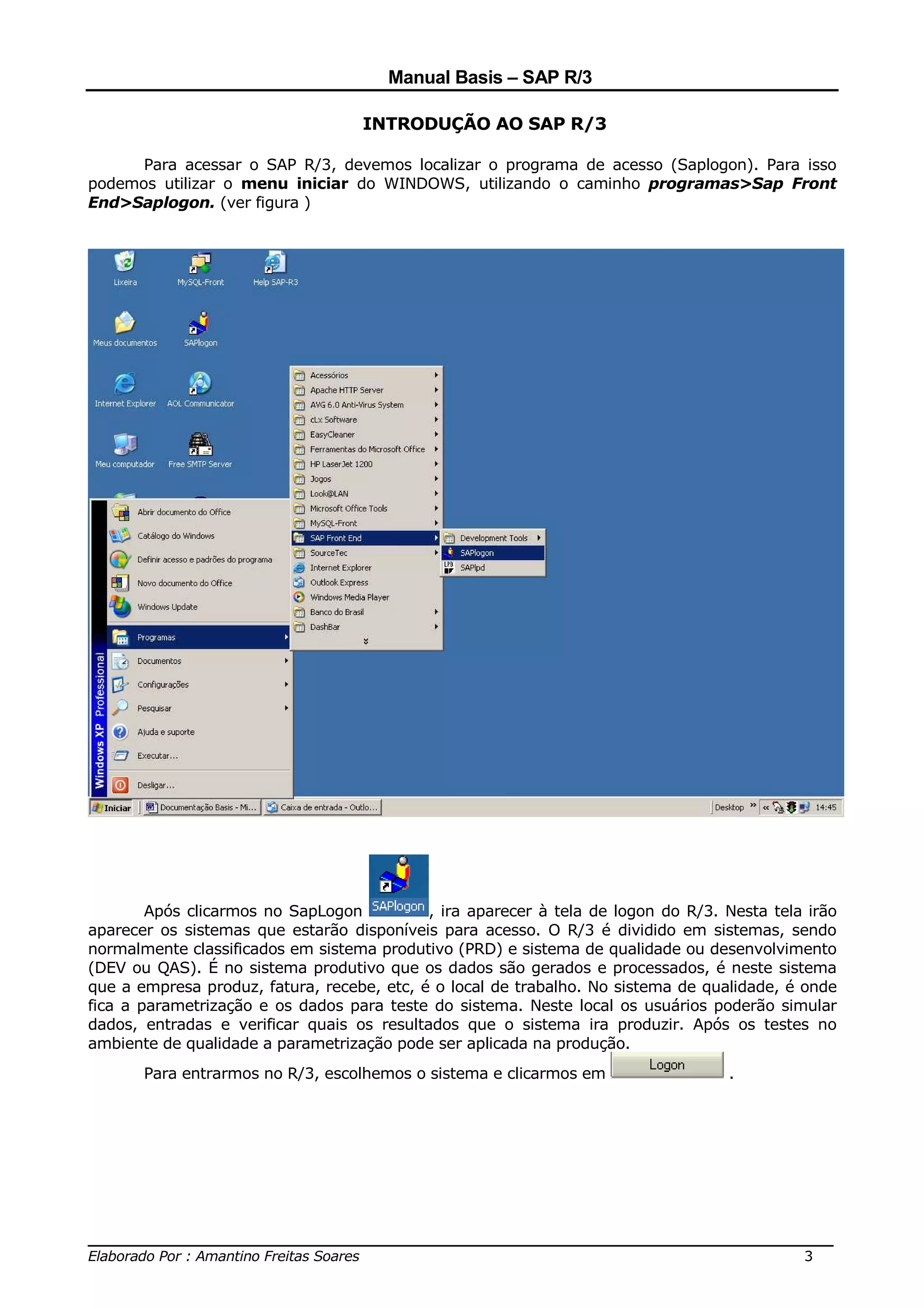 Manual Basis – SAP R/3

                                   INTRODUÇÃO AO SAP R/3

      Para acessar o SAP R/3, devemos localizar o programa de acesso (Saplogon). Para isso
podemos utilizar o menu iniciar do WINDOWS, utilizando o caminho programas>Sap Front
End>Saplogon. (ver figura )




        Após clicarmos no SapLogon          , ira aparecer à tela de logon do R/3. Nesta tela irão
aparecer os sistemas que estarão disponíveis para acesso. O R/3 é dividido em sistemas, sendo
normalmente classificados em sistema produtivo (PRD) e sistema de qualidade ou desenvolvimento
(DEV ou QAS). É no sistema produtivo que os dados são gerados e processados, é neste sistema
que a empresa produz, fatura, recebe, etc, é o local de trabalho. No sistema de qualidade, é onde
fica a parametrização e os dados para teste do sistema. Neste local os usuários poderão simular
dados, entradas e verificar quais os resultados que o sistema ira produzir. Após os testes no
ambiente de qualidade a parametrização pode ser aplicada na produção.
       Para entrarmos no R/3, escolhemos o sistema e clicarmos em                  .




______________________________________________________________________________
Elaborado Por : Amantino Freitas Soares                                    3
 