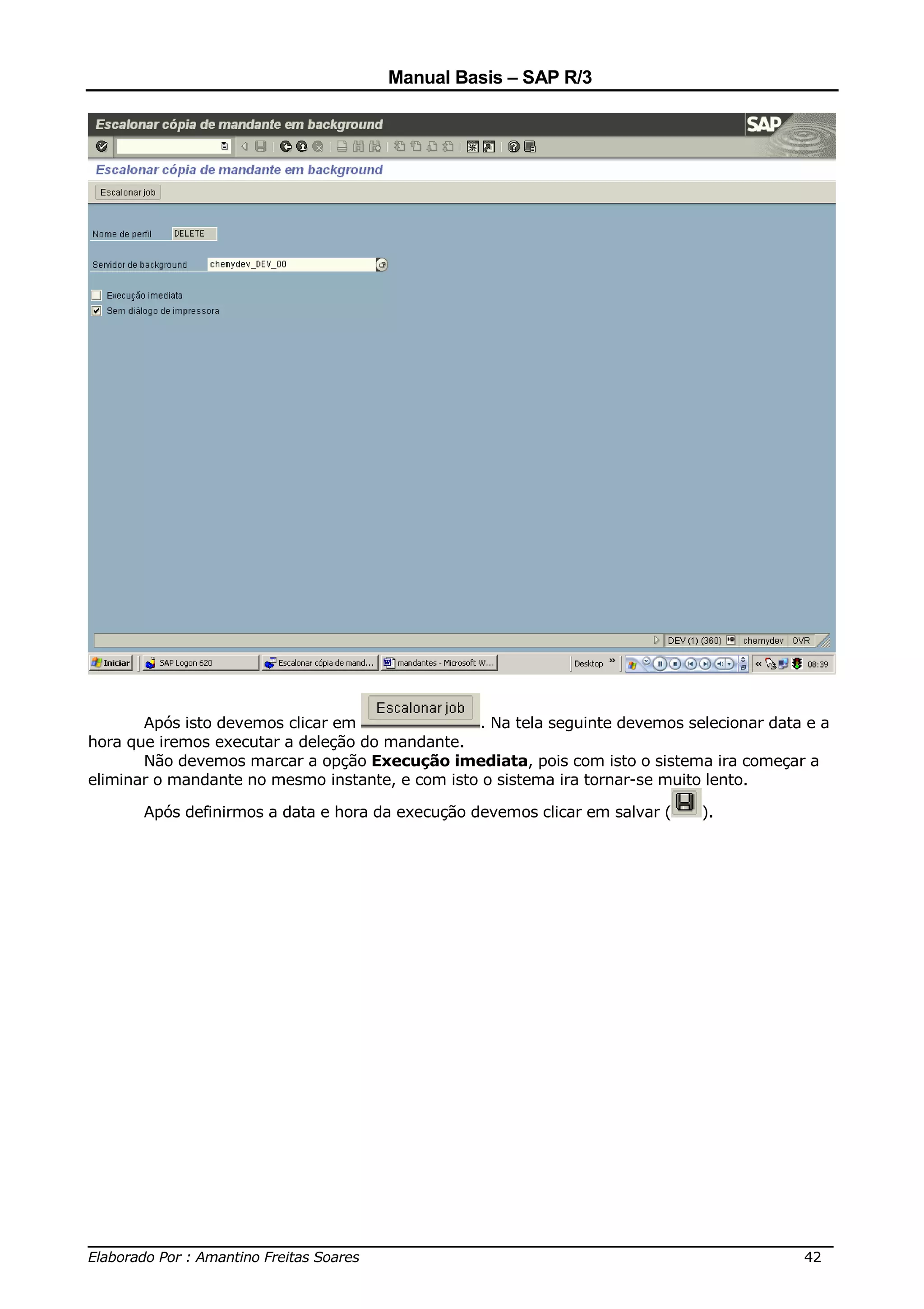 Manual Basis – SAP R/3




       Após isto devemos clicar em               . Na tela seguinte devemos selecionar data e a
hora que iremos executar a deleção do mandante.
       Não devemos marcar a opção Execução imediata, pois com isto o sistema ira começar a
eliminar o mandante no mesmo instante, e com isto o sistema ira tornar-se muito lento.

       Após definirmos a data e hora da execução devemos clicar em salvar (   ).




______________________________________________________________________________
Elaborado Por : Amantino Freitas Soares                                    42
 